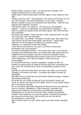 Minha cabeça começou a girar - eu não parecia conseguir tirar
oxigênio suficiente do ar. Sem pulmões.
Jacob estava inteiramente sobre controle agora, muito rígido ao meu
lado.
"Porque você faz isso?", ele perguntou. Ele cutucou levemente em um
dos meus braços, que estava agarrado no meu peito, e depois
desistiu quando viu que eu não soltaria tão facilmente. "Você faz isso
quando está chateada. Porque?"
"Dói pensar neles", eu sussurrei. "É como se eu não pudesse
respirar... como se eu estivesse me quebrando em pedaços..." Era
bizarro o quanto eu podia contar pra Jacob agora. Nós não tínhamos
mais segredos.
Ele alisou meu cabelo. "Está tudo bem, Bella, está tudo bem. Eu não
vou mais falar nisso. Me desculpe".
"Eu estou bem", eu asfixiei. "Acontece o tempo todo. Não culpa sua".
"Nós somos um par bem bagunçado, não somos?", Jacob disse.
"Nenhum de nós consegue se segurar da maneira certa".
"Patético", eu concordei, ainda sem fôlego.
"Pelo menos nós temos um ao outro", ele disse, claramente
confortado com o pensamento.
Eu estava confortada também. "Pelo menos tem isso", eu concordei.
E quando nós estávamos juntos, eu estava bem. Mas Jacob tinha um
trabalho horrível, perigoso, que ele se achava compelido a fazer,
então eu estava frequentemente sozinha, presa em La Push para a
minha segurança, sem nada pra afastar minha mente das
preocupações.
Eu me sentia estranha, sempre ocupando o espaço de Billy. Eu
estudei um pouco para um teste de Cálculo que teria na semana que
vem, mas não consegui ficar presa na metemática durante muito
tempo.
Quando eu não tinha nada óbvio pra fazer nas mãos, eu me sentia
obrigada a conversar com Billy - a pressão das regras normais da
sociedade.
Mas Billy não era muito bom pra preencher silêncios longos, e então a
estranheza continuava.
Eu tentei dar uma volta na casa de Emily na quarta á tarde, pra
variar um pouco. No início foi bem legal. Emily era uma pessoa alegre
que nunca ficava sentada.
Eu me arrastava atrás dela enquanto ele flutuava entre sua pequena
casa e o quintal, esfregando o chão impecável, cortando uma
pequena erva daninha, concertando uma dobradiça quebrada,
recolocando um fio de lã num novelo velho, sempre cozinhando
também. Ela reclamava um pouco do apetite crescente dos garotos
por causa da corrida extra, mas era fácil ver que ela não se
incomodava em cuidar deles.
Não era difícil estar com ela- afinal, agora nós duas eramos garotas
lobo.
 
