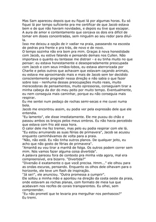Mas Sam apareceu depois que eu fiquei lá por algumas horas. Eu só
fiquei lá por tempo suficiente pra me certificar de que Jacob estava
bem e de que não haviam novidades, e depois eu tive que escapar.
A aura de amor e contentamento que cercava os dois era difícil de
tomar em doses concentradas, sem ninguém ao seu redor para diluí-
la.
Isso me deixou a opção de ir vadiar na praia, passeando na escosta
de pedras pra frente e pra trás, de novo e de novo.
O tempo sozinha não era bom pra mim. Graças á nova honestidade
com Jacob, eu estive falando e pensando demais nos Cullen. Não
importava o quanto eu tentasse me distrair - e eu tinha muito no que
pensar: eu estava honestamente e desesperadamente preocupada
com Jacob e com seus irmãos-lobos, eu estava aterrorizada por
Charlie e pelos outros que achavam que estavam caçando animais,
eu estava me aproximando mais e mais de Jacob sem ter decidido
conscientemente progredir nessa direção e não sabia o que fazer
sobre isso - nenhuma dessas preocupações muito reais, muito
merecedoras de pensamentos, muito opressoras, conseguiam tirar a
minha cabeça da dor do meu peito por muito tempo. Eventualmente,
eu nem conseguia mais caminhar, porque eu não conseguia mais
respirar.
Eu me sentei num pedaço de rochas semi-secas e me cuvei numa
bola.
Jacob me encontrou assim, eu podia ver pela expressão dele que ele
entendia.
"Eu lamento", ele disse imediatamente. Ele me puxou do chão e
passou ambos os braços pelos meus ombros. Eu não havia percebido
que estava com frio até essa hora.
O calor dele me fez tremer, mas pelo eu podia respirar com ele lá.
"Eu estou arruinando as suas férias de primavera", Jacob se acusou
enquanto caminhávamos de volta para a praia.
"Não, não está. Eu não tinha outros planos. De qualquer jeito, eu
acho que não gosto de férias de primavera".
"Amanhã eu vou tirar a manhã de folga. Os outros podem correr sem
mim. Nós vamos fazer alguma coisa divertida".
A palavra pareceu fora de contexto pra minha vida agora, mal era
compreensível, era bizarro. "Divertida?"
"Diversão é exatamente o que você precisa. Hmm..." ele olhou para
as ondas escuras, pensando. Enquanto os olhos dele olhavam para o
horizonte, ele teve um flash de inspiração.
"Já sei!", ele anunciou. "Outra promessa a cumprir".
Ele soltou a minha mão e apontou na direção da costa oeste da praia,
onde estavam as rochas planas, com formato de meia lua que
acabavam nos recifes de corais transparentes. Eu olhei, sem
compreender.
"Eu não prometí que te levaria pra mergulhar nos penhascos?"
Eu tremi.
 