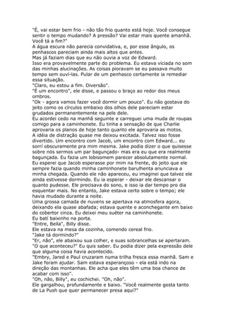 "É, vai estar bem frio - não tão frio quanto está hoje. Você consegue
sentir o tempo mudando? A pressão? Vai estar mais quente amanhã.
Você tá a fim?"
A água escura não parecia convidativa, e, por esse ângulo, os
penhascos pareciam ainda mais altos que antes.
Mas já faziam dias que eu não ouvia a voz de Edward.
Isso era provavelmente parte do problema. Eu estava viciada no som
das minhas alucinações. As coisas pioravam se eu passava muito
tempo sem ouví-las. Pular de um penhasco certamente ia remediar
essa situação.
"Claro, eu estou a fim. Diversão".
"É um encontro", ele disse, e passou o braço ao redor dos meus
ombros.
"Ok - agora vamos fazer você dormir um pouco". Eu não gostava do
jeito como os círculos embaixo dos olhos dele pareciam estar
grudados permanentemente na pele dele.
Eu acordei cedo na manhã seguinte e carreguei uma muda de roupas
comigo para a caminhonete. Eu tinha a sensação de que Charlie
aprovaria os planos de hoje tanto quanto ele aprovaria as motos.
A idéia de distração quase me deixou excitada. Talvez isso fosse
divertido. Um encontro com Jacob, um encontro com Edward... eu
sorrí obscuramente pra mim mesma. Jake podia dizer o que quisesse
sobre nós sermos um par bagunçado- mas era eu que era realmente
bagunçada. Eu fazia um lobisomem parecer absolutamente normal.
Eu esperei que Jacob esperasse por mim na frente, do jeito que ele
sempre fazia quando minha caminhonete barulhenta anunciava a
minha chegada. Quando ele não apareceu, eu imaginei que talvez ele
ainda estivesse dormindo. Eu ia esperar - deixar ele descansar o
quanto pudesse. Ele precisava do sono, e isso ia dar tempo pro dia
esquentar mais. No entanto, Jake estava certo sobre o tempo; ele
havia mudado durante a noite.
Uma grossa camada de nuvens se apertava na atmosfera agora,
deixando ela quase abafada; estava quente e aconchegante em baixo
do cobertor cinza. Eu deixei meu suéter na caminhonete.
Eu batí baixinho na porta.
"Entre, Bella", Billy disse.
Ele estava na mesa da cozinha, comendo cereal frio.
"Jake tá dormindo?"
"Er, não", ele abaixou sua colher, e suas sobrancelhas se apertaram.
"O que aconteceu?" Eu quis saber. Eu podia dizer pela expressão dele
que alguma coisa havia acontecido.
"Embry, Jared e Paul cruzaram numa trilha fresca essa manhã. Sam e
Jake foram ajudar. Sam estava esperançoso - ela está indo na
direção das montanhas. Ele acha que eles têm uma boa chance de
acabar com isso".
"Oh, não, Billy", eu cochichei. "Oh, não".
Ele gargalhou, profundamente e baixo. "Você realmente gosta tanto
de La Push que quer permanecer presa aqui?"
 