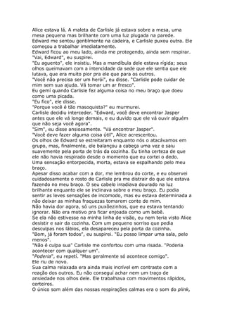 Alice estava lá. A maleta de Carlisle já estava sobre a mesa, uma
mesa pequena mas brilhante com uma luz plugada na parede.
Edward me sentou gentilmente na cadeira, e Carlisle puxou outra. Ele
começou a trabalhar imediatamente.
Edward ficou ao meu lado, ainda me protegendo, ainda sem respirar.
"Vai, Edward", eu suspirei.
"Eu aguento", ele insistiu. Mas a mandíbula dele estava rígida; seus
olhos queimavam com a intencidade da sede que ele sentia que ele
lutava, que era muito pior pra ele que para os outros.
"Você não precisa ser um herói", eu disse. "Carlisle pode cuidar de
mim sem sua ajuda. Vá tomar um ar fresco".
Eu gemí quando Carlisle fez alguma coisa no meu braço que doeu
como uma picada.
"Eu fico", ele disse.
"Porque você é tão masoquista?" eu murmurei.
Carlisle decidiu interceder. "Edward, você deve encontrar Jasper
antes que ele vá longe demais, e eu duvido que ele vá ouvir alguém
que não seja você agora".
"Sim", eu disse ansiosamente. "Vá encontrar Jasper".
"Você deve fazer alguma coisa útil", Alice acrescentou.
Os olhos de Edward se estreitaram enquanto nós o atacávamos em
grupo, mas, finalmente, ele balançou a cabeça uma vez e saiu
suavemente pela porta de trás da cozinha. Eu tinha certeza de que
ele não havia respirado desde o momento que eu cortei o dedo.
Uma sensação entorpecida, morta, estava se espalhando pelo meu
braço.
Apesar disso acabar com a dor, me lembrou do corte, e eu observei
cuidadosamente o rosto de Carlisle pra me distrair do que ele estava
fazendo no meu braço. O seu cabelo irradiava dourado na luz
brilhante enquanto ele se inclinava sobre o meu braço. Eu podia
sentir as leves sensações de incomodo, mas eu estava determinada a
não deixar as minhas fraquezas tomarem conte de mim.
Não havia dor agora, só uns puxõezinhos, que eu estava tentando
ignorar. Não era motivo pra ficar enjoada como um bebê.
Se ela não estivesse na minha linha de visão, eu nem teria visto Alice
desistir e sair da cozinha. Com um pequeno sorriso que pedia
desculpas nos lábios, ela desapareceu pela porta da cozinha.
"Bom, já foram todos", eu suspirei. "Eu posso limpar uma sala, pelo
menos".
"Não é culpa sua" Carlisle me confortou com uma risada. "Poderia
acontecer com qualquer um".
"Poderia", eu repetí. "Mas geralmente só acontece comigo".
Ele riu de novo.
Sua calma relaxada era ainda mais incrível em contraste com a
reação dos outros. Eu não conseguí achar nem um traço de
ansiedade nos olhos dele. Ele trabalhava com movimentos rápidos,
certeiros.
O único som além das nossas respirações calmas era o som do plink,
 
