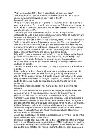 "Não faça piadas, Billy. Isso é assustador demais pra isso".
"Você está certa", ele concordou, ainda complacente. Seus olhos
anciões eram impossíveis de ler. "Essa é difícil".
Eu mordí meu lábio.
"Não é tão perigoso pra eles quanto você pensa que é. Sam sabe o
que está fazendo. É com você mesma que você devia se preocupar. A
vampira não quer lutar com eles. Ela só está tentando despistá-los...
pra chegar até você".
"Como é que Sam sabe o que está fazendo?" Eu quis saber,
colocando de lado a sua preocupação por mim. "Eles só mataram um
vampiro - aquilo pode ter sido sorte".
"Nós levamos muito a sério o que fazemos, Bella. Nada foi esquecido.
Tudo o que eles sabem foi passado de pai pra filho por gerações".
Isso não me confortou do jeito que ele provavelmente intencionava.
A memória de Victória, selvagem, parecendo uma gata, letal, estava
forte demais na minha cabeça. Se ela não conseguisse passar pelos
lobos, ele eventualmente iria passar por cima deles.
Billy voltou para o seu café da manhã; eu me sentei no sofé e fiquei
passando os canais da Tv á toa. Isso não durou muito tempo. Eu
comecei a me sentir fechada na sala pequena, claustrofóbica,
chateada pelo fatop de que eu não conseguia enxergar através das
cortinas da janela.
"Eu vou estar na praia", eu disse pra Billy abruptamente, e corrí para
a porta.
Estar do lado de fora não me ajudou tanto quanto eu esperava. As
nuvens empurravam um peso invisível que não permitia que a
claustrofobia fosse embora. A floresta parecia estranhamente vazia
enquanto eu caminhava na direção da praia. Eu não vía os animais -
nada de pássaros, nada de esquilos. Eu também não ouvia os
pássaros.
O silêncio era melancólico; não havia nem o som do vento nas
árvores.
Eu sabia que isso era só um produto do tempo, mas isso ainda me
deixou nervosa. A pressão pesada, quente da atmosfera era
perceptível até para os meus fracos sensos humanos, e isso
significava algo mais no departamento climático. Uma olhada para o
céu levou minhas suspeitas embora; as nuvens estavam se agitando
pregiçosamente apesar do pouco vento que havia no chão. As nuvens
mais próximas era de uma cor cinza de fumaça, mas entre as
aberturas, eu podia ver uma outra camada que era de uma horrível
cor roxa. Os céus tinham um horrível plano pra hoje. Os animais
deviam estar se escondendo.
Assim que eu cheguei na praia, eu desejei não ter vindo - eu já tinha
aguentado esse lugar o suficiente.
Eu havia estado aqui quase todos os dias, vagando sozinha. Será que
isso era tão diferente dos meus pesadelos? Mas onde mais eu poderia
ir? Eu me abaixei para a árvore de salgueiro, e me sentei no seu fim
pra poder me encostar nas raízes emaranhadas. Eu olhei para o céu
 