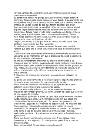 raivoso sangrando, esperando que as primeiras gotas de chuva
quebrassem a quietude.
Eu tentei não pensar no perigo que Jacob e seus amigos estavam
correndo. Porque nada podia acontecer com Jacob. O pensamento era
insuportável. Eu já havia perdido muito - será que o destino iria levar
embora os únicos trapos de paz que foram deixados pra trás?
Isso parecia injusto, fora de equilíbrio. Mas talvez eu tivesse violado
alguma regra desconhecida, crusado alguma linha que havia me
condenado. Talvez fosse errado estar envolvida com tantos mitos e
lendas, para a minha volta para o mundo dos humanos. Talvez...
Não. Nada aconteceria com Jacob. Eu tinha que acreditar nisso ou
nunca seria capaz de funcionar direito.
"Argh!", eu rosnei, e pulei pra fora do tronco. Eu não podia ficar
sentada, isso era pior que ficar vagando.
Eu realmente estava contando com ouvir Edward essa manhã.
Parecia que essa era a única coisa que faria esse dia suportável de
viver.
O buraco estava em chamas ultimamente, como se ele estivesse se
vongando pelos momentos em que a presença de Jacob o acalmava.
As ectremidades queimavam.
As ondas aumentaram enquanto eu andava, começando a se
chocarem com as rochas, mas ainda não havia nenhum vento. Eu me
sentí esmagada pela pressão da tempestade. Tudo estava girando ao
meu redor, mas eu estava perfeitamente imóvel onde estava. O ar
sofreu um leve alteração elétrica - eu podia sentir a estática nos
meus cabelos.
Á distância, as ondas estavam mais raivosas do que estavam na
costa.
Eu podia ver elas banhando a fila de precipícios, espalhando grandes
nuvens brancas que saiam do mar em direção ao céu.
Ainda não havia nenhum movimento no ar, apesar das nuvens
estarem se movendo mais rapidamente agora.
Era uma vista melancólica - como se as nuvens estivessem se
movendo por vontade própria. Eu tremí, apesar de saber que isso era
só um truque da pressão.
Os precipícios pareciam a ponta de uma faca preta indo contra o céu
lívido. Olhando pra eles, eu me lembrei do dia em que Jacob me
contou sobre Sam e sua "gangue". Eu pensei nos garotos - nos
lobisomens - jogando a sí mesmos no espaço vazio. As imagens das
figuras caindo, rodopiando, ainda estavam vívidas na minha
mmemória. Eu imaginei a liberdade infinita da queda... eu imaginei o
jeito como a voz de Edward soaria na minha cabeça - furiosa,
aveludada, perfeita... A queimadura no meu peito ardendo de forma
agonizante.
Tinha que haver um jeito de extinguir isso. A dor estava mais
intolerável a cada segundo. Eu olhei para os precipícios e para as
ondas batendo.
Bem, porque não? Porque não extinguí-lo agora?
 