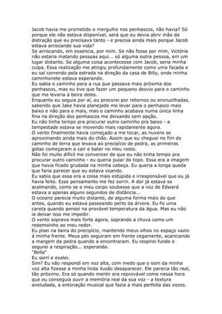 Jacob havia me prometido o mergulho nos penhascos, não havia? Só
porque ele não estava disponível, será que eu devia abrir mão da
distração que eu precisava tanto - e precisa ainda mais porque Jacob
estava arriscando sua vida?
Se arriscando, em essencia, por mim. Se não fosse por mim, Victória
não estaria matando pessoas aqui... só alguma outra pessoa, em um
lugar distante. Se alguma coisa acontecesse com Jacob, seria minha
culpa. Essa realização me atingiu profundamente como uma facada e
eu saí correndo pela estrada na direção da casa de Billy, onde minha
caminhonete estava esperando.
Eu sabia o caminho para a rua que passava mais próxima dos
penhascos, mas eu tive que fazer um pequeno desvio para o caminho
que me levaria á beira deles.
Enquanto eu seguia por aí, eu procurei por retornos ou encruzilhadas,
sabendo que Jake havia planejado me levar para o penhasco mais
baixo e não para o mais, mas o caminho acabava numa única linha
fina na direção dos penhascos me deixando sem opção.
Eu não tinha tempo pra procurar outro caminho pra baixo - a
tempestade estava se movendo mais rapidamente agora.
O vento finalmente havia começado a me tocar, as nuvens se
aproximando ainda mais do chão. Assim que eu cheguei no fim do
caminho de terra que levava ao precipício de pedra, as primeiras
gotas começaram a cair e bater no meu rosto.
Não foi muito difícil me convencer de que eu não tinha tempo pra
procurar outro caminho - eu queria pular do topo. Essa era a imagem
que havia ficado grudada na minha cabeça. Eu queria a longa queda
que faria parecer que eu estava voando.
Eu sabia que essa era a coisa mais estúpida e irresponsável que eu já
havia feito. Esse pensamento me fez sorrir. A dor já estava se
acalmando, como se o meu corpo soubesse que a voz de Edward
estava a apenas alguns segundos de distância...
O oceano parecia muito distante, de alguma forma mais do que
antes, quando eu estava passeando perto da árvore. Eu fiz uma
careta quando pensei na provável temperatura da água. Mas eu não
ia deixar isso me impedir.
O vento soprava mais forte agora, soprando a chuva como um
redemoinho ao meu redor.
Eu pisei na beira do precipício, mantendo meus olhos no espaço vazio
á minha frente. Meus pés seguiram em frente cegamente, acariciando
a margem da pedra quando a encontraram. Eu respirei fundo e
segurei a respiração... esperando.
"Bella"
Eu sorrí e exalei.
Sim? Eu não respondí em voz alta, com medo que o som da minha
voz alta fizesse a minha linda ilusão desaparecer. Ele parecia tão real,
tão próximo. Era só quando mentir era reprovável como nessa hora
que eu conseguia ouvir a memória real da sua voz - a textura
aveludada, a entonação musical que fazia a mais perfeita das vozes.
 