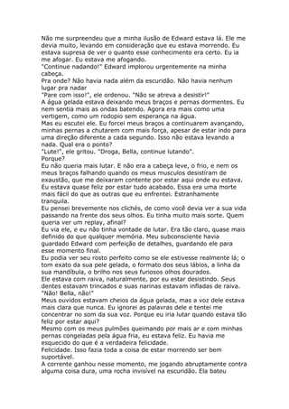 Não me surpreendeu que a minha ilusão de Edward estava lá. Ele me
devia muito, levando em consideração que eu estava morrendo. Eu
estava supresa de ver o quanto esse conhecimento era certo. Eu ia
me afogar. Eu estava me afogando.
"Continue nadando!" Edward implorou urgentemente na minha
cabeça.
Pra onde? Não havia nada além da escuridão. Não havia nenhum
lugar pra nadar
"Pare com isso!", ele ordenou. "Não se atreva a desistir!"
A água gelada estava deixando meus braços e pernas dormentes. Eu
nem sentia mais as ondas batendo. Agora era mais como uma
vertigem, como um rodopio sem esperança na água.
Mas eu escutei ele. Eu forcei meus braços a continuarem avançando,
minhas pernas a chutarem com mais força, apesar de estar indo para
uma direção diferente a cada segundo. Isso não estava levando a
nada. Qual era o ponto?
"Lute!", ele gritou. "Droga, Bella, continue lutando".
Porque?
Eu não queria mais lutar. E não era a cabeça leve, o frio, e nem os
meus braços falhando quando os meus musculos desistíram de
exaustão, que me deixaram contente por estar aqui onde eu estava.
Eu estava quase feliz por estar tudo acabado. Essa era uma morte
mais fácil do que as outras que eu enfrentei. Estranhamente
tranquila.
Eu pensei brevemente nos clichés, de como você devia ver a sua vida
passando na frente dos seus olhos. Eu tinha muito mais sorte. Quem
queria ver um replay, afinal?
Eu via ele, e eu não tinha vontade de lutar. Era tão claro, quase mais
definido do que qualquer memória. Meu subconsciente havia
guardado Edward com perfeição de detalhes, guardando ele para
esse momento final.
Eu podia ver seu rosto perfeito como se ele estivesse realmente lá; o
tom exato da sua pele gelada, o formato dos seus lábios, a linha da
sua mandíbula, o brilho nos seus furiosos olhos dourados.
Ele estava com raiva, naturalmente, por eu estar desistindo. Seus
dentes estavam trincados e suas narinas estavam infladas de raiva.
"Não! Bella, não!"
Meus ouvidos estavam cheios da água gelada, mas a voz dele estava
mais clara que nunca. Eu ignorei as palavras dele e tentei me
concentrar no som da sua voz. Porque eu iria lutar quando estava tão
feliz por estar aqui?
Mesmo com os meus pulmões queimando por mais ar e com minhas
pernas congeladas pela água fria, eu estava feliz. Eu havia me
esquecido do que é a verdadeira felicidade.
Felicidade. Isso fazia toda a coisa de estar morrendo ser bem
suportável.
A corrente ganhou nesse momento, me jogando abruptamente contra
alguma coisa dura, uma rocha invisível na escuridão. Ela bateu
 