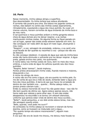 16. Paris

Nesse momento, minha cabeça atingiu a superfície.
Que desorientador. Eu tinha certeza que estava afundando.
A corrente não puxaria pra cima. Ela estava me jogando contra as
rochas; elas batiam no centro das minhas costas asperamente,
ritmadamente, expulsando a água dos meus pulmõs. Eu cuspí um
imenso volume, haviam correntes de água brotando da minha boca e
do meu nariz.
O sal queimava e meus pulmões ardiam e minha garganta estava
cheia de água demais pra me deixar respirar, e as rochas
machucavam minhas costas. De alguma forma eu fiquei parada em
um só lugar, apesar das ondas ainda estarem batendo em mim. Eu
não conseguia ver nada além da água em todo lugar, alcançando o
meu rosto.
"Respire!", a voz, selvagem de ansiedade, ordenou, e eu sentí uma
cruel facada de dor quando eu reconhecí a voz - porque ela não era
de Edward.
Eu não consegui obedecer. A cascata de água que saía da minha boca
ainda não havia diminuido o suficiente pra me deixar respirar. A água
preta, gelada enchia meu peito, me queimando.
A rocha bateu nas minhas costas de novo, bem no meio dos meus
ombros, e outra onda de água me asfixiou quando saiu dos meus
pulmões.
"Respire, Bella! Vamos!", Jacob implorou.
Pontos pretos atravessaram minha visão, ficando maiores e maiores,
bloqueando a luz.
A rocha me atingiu de novo.
A rocha não era fria como a água; ela era quente na minha pele. Eu
me dei conta de que era a mão de Jacob, tentando bater a água pra
fora dos meus pulmões. A barra de aço que havia me arrastado de
dentro do mar também era... quente... Minha cabeça rodou, os
pontos pretos cobriam tudo....
Então eu estava morrendo de novo? Eu não gostei disso - isso não foi
tão bom quanto da última vez. Agora estava apenas escuro, não
havia nada que valesse a pena olhar aqui. O som das ondas
desapareceu na escuridão e se tornou um whoosh silencioso,
uniforme que parecia estar vindo de dentro dos meus ouvidos...
"Bella?", Jacob perguntou, a voz dele ainda estava tensa, mas não
tão selvagem quanto antes.
"Bells, querida, você pode me ouvir?"
Os conteúdos na minha cabeça se reviraram e rolaram de forma
doentia, como se tivessem se misturado com a água...
"Por quanto tempo ela esteve insconsciente?", alguém mais
perguntou.
A voz que não era de Jacob me chocou, me deixou mais focada na
 