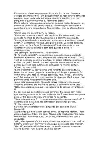 Enquanto eu olhava cautelosamente, um brilho de cor chamou a
atenção dos meus olhos - um pequeno flash de fogo estava dançando
na água, lá perto da baía. A imagem não fazia sentido, e eu me
perguntei o quão consciente eu realmente estava.
Minha cabeça rodava com as memórias da água preta, dançante - as
memórias de estar tão perdida que eu não conseguia encontrar o
caminho pra cima ou pra baixo. Tão perdida... mas de alguma forma
Jacob...
"Como você me encontrou?", eu raspei.
"Eu estava procurando você", ele me disse. Ele estava meio que
correndo no meio da chuva, pela praia e á caminho da estrada.
"Eu segui as trilhas de pneu da sua caminhonete, e então eu te ouví
gritar..." Ele tremeu. "Porque você pulou, Bella? Você não percebeu
que havia um furacão se formando aqui? Você não podia ter me
esperado?" A raiva encheu o tom dele quando o alívio foi
desaparecendo.
"Me desculpe", eu murmurei. "Foi estúpido".
"É, foi muito estúpido", ele concordou, gotas de chuva escapando
levremente pelo seu cabelo enquanto ele balançava a cabeça. "Olha,
você se incomoda de deixar pra fazer as coisas estúpidas quando eu
estiver por perto? Eu não vou ser capaz de me concentrar se eu
pensar que você está pulando de penhascos na minhas costas".
"Claro", eu concordei.
"Sem problema" Eu soava como uma fumante descontrolada. Eu
tentei limpar minha garganta - e então gemí; limpar a garganta foi
como enfiar uma faca lá. "O que aconteceu hoje? Você... encontrou
ela?" Foi minha vez de tremer, apesar de não estar tão frio aqui, bem
perto do corpo ridiculamente quente dele.
Jacob balançou a cabeça. Ele ainda estava mais correndo do que
andando enquanto ele andava na estrada a caminho da sua casa.
"Não. Ela escapou pela água - os sugadores de sangue tê vantagem
lá.
Foi por isso que eu voltei pra casa correndo- Eu estava com medo
que ela chegasse antes de mim nadando. Você passa tanto tempo na
praia..." Ele parou de falar, um caroço na garganta.
"Sam voltou com você... todos os outros estão em casa também?" Eu
esperava que eles ainda não estivessem procurando por ela.
"É. Mais ou menos".
Eu tentei ler a expressão dele, pingando por causa da chuva
torrencial.
As palavras que não faziam sentido antes, de repente fizeram. "Você
disse... hospital. Antes, pra Sam. Alguém está machucado? Ela lutou
com vocês?" Minha voz pulou um oitavo, soando estranha com a
rouquidão.
"Não, Não. Quando nós voltamos, Em estava esperando com notícias.
É Harry Clearwater. Harry teve um ataque do coração essa manhã".
"Harry?", eu balancei minha cabeça, tentando absorver o que ele
estava dizendo. "Oh, não! O Charlie já sabe?"
 