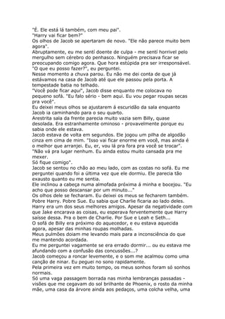 "É. Ele está lá também, com meu pai".
"Harry vai ficar bem?"
Os olhos de Jacob se apertaram de novo. "Ele não parece muito bem
agora".
Abruptamente, eu me sentí doente de culpa - me sentí horrivel pelo
mergulho sem cérebro do penhasco. Ninguém precisava ficar se
preocupando comigo agora. Que hora estúpida pra ser irresponsável.
"O que eu posso fazer?", eu perguntei.
Nesse momento a chuva parou. Eu não me dei conta de que já
estávamos na casa de Jacob até que ele passou pela porta. A
tempestade batia no telhado.
"Você pode ficar aqui", Jacob disse enquanto me colocava no
pequeno sofá. "Eu falo sério - bem aqui. Eu vou pegar roupas secas
pra você".
Eu deixei meus olhos se ajustarem á escuridão da sala enquanto
Jacob ia caminhando para o seu quarto.
Arestrita sala da frente parecia muito vazia sem Billy, quase
desolada. Era estranhamente ominoso - provavelmente porque eu
sabia onde ele estava.
Jacob estava de volta em segundos. Ele jogou um pilha de algodão
cinza em cima de mim. "Isso vai ficar enorme em você, mas ainda é
o melhor que arranjei. Eu, er, vou lá pra fora pra você se trocar".
"Não vá pra lugar nenhum. Eu ainda estou muito cansada pra me
mexer.
Só fique comigo".
Jacob se sentou no chão ao meu lado, com as costas no sofá. Eu me
perguntei quando foi a última vez que ele dormiu. Ele parecia tão
exausto quanto eu me sentia.
Ele inclinou a cabeça numa almofada próxima á minha e bocejou. "Eu
acho que posso descansar por um minuto..."
Os olhos dele se fecharam. Eu deixei os meus se fecharem também.
Pobre Harry. Pobre Sue. Eu sabia que Charlie ficaria ao lado deles.
Harry era um dos seus melhores amigos. Apesar da negatividade com
que Jake encarava as coisas, eu esperava ferventemente que Harry
saísse dessa. Pra o bem de Charlie. Por Sue e Leah e Seth...
O sofá de Billy era próximo do aquecedor, e eu estava aquecida
agora, apesar das minhas roupas molhadas.
Meus pulmões doiam me levando mais para a inconsciência do que
me mantendo acordada.
Eu me perguntei vagamente se era errado dormir... ou eu estava me
afundando com a confusão das concussões...?
Jacob começou a roncar levemente, e o som me acalmou como uma
canção de ninar. Eu peguei no sono rapidamente.
Pela primeira vez em muito tempo, os meus sonhos foram só sonhos
normais.
Só uma vaga passagem borrada nas minha lembranças passadas -
visões que me cegavam do sol brilhante de Phoenix, o rosto da minha
mãe, uma casa da árvore ainda aos pedaços, uma colcha velha, uma
 