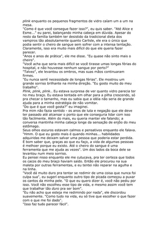 plink enquanto os pequenos fragmentos de vidro caíam um a um na
mesa.
"Como é que você consegue fazer isso?", eu quis saber. "Até Alice e
Esme..." eu parei, balançando minha cabeça em dúvida. Apesar do
resto da família também ter desistido da tradicional dieta dos
vampiros tão absolutamente quanto Carlisle, ele era o único que
podia sentir o cheiro de sangue sem sofrer com a intensa tentação.
Claramente, isso era muito mais difícil do que ele queria fazer
parecer.
"Anos e anos de prática", ele me disse. "Eu quase não sinto mais o
cheiro".
"Você acha que seria mais difícil se você tirasse umas longas férias do
hospital, e não houvesse nenhum sangue por perto?"
"Talvez", ele levantou os ombros, mas suas mãos continuaram
firmes.
"Eu nunca sentí necessidade de longas férias". Ele mostrou um
grande sorriso brilhante na minha direção. "Eu gosto muito do meu
trabalho".
Plink, plink, plink.. Eu estava surpresa de ver quanto vidro parecia ter
no meu braço. Eu estava tentada em olhar para a pilha crescendo, só
pra checar o tamanho, mas eu sabia que a idéia não seria de grande
ajuda para a minha estratégia de não vomitar.
"Do que é que você gosta?" eu imaginei.
Pra mim não fazia sentido - os anos de luta e negação que ele deve
ter passado até alcansar o ponto que ele conseguria lidar com isso
tão facilmente. Além do mais, eu queria manter ele falando; a
conversa mantinha minha cabeça longe da sensação de enjôo do meu
estômago.
Seus olhos escuros estavam calmos e pensativos enquanto ele falava.
"Hmm. O que eu gosto mais é quando minhas... habilidades
adquiridas me deixam salvar uma pessoa que poderia estar perdida.
É bom saber que, graças ao que eu faço, a vida de algumas pessoas
é melhoer porque eu existo. Até o cheiro do sangue é uma
ferramenta que me ajuda as vezes". Um dos lados da boca dele se
levantou num meio sorriso.
Eu pensei nisso enquanto ele me cutucava, pra ter certeza que todos
os cacos do meu braço haviam saído. Então ele procurou na sua
maleta por outras ferramentas, e eu tentei não reparar na agulha e
na linha.
"Você dá muito duro pra tentar se redimir de uma coisa que nunca foi
culpa sua", eu sugerí enquanto outro tipo de picada começou a puxar
os cantos da minha pele. "O que eu quero dizer é, você não pediu por
isso. Você não escolheu esse tipo de vida, e mesmo assim você tem
que trabalhar tão duro pra ser bom".
"Eu não acho que esteja me redimindo por nada", ele discordou
suavemente. "Como tudo na vida, eu só tive que escolher o que fazer
com o que me foi dado".
"Isso faz tudo parecer fácil".
 