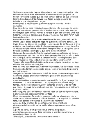 Se Romeu realmente tivesse ido embora, pra nunca mais voltar, iria
realmente importar se ela tivesse aceitado ou não a proposta de
Paris? Talvez ela tivesse que se virar com as sobras da sua vida que
foram deixadas pra trás. Talvez isso fosse o mais próximo da
felicidade que ela pudesse chegar.
Eu suspirei, e depois gemí quando o suspiro arranhou minha
garganta.
Eu estava lendo essa história demais. Romeu não ia mudar de idéia.
Era por isso que as pessoas ainda lembravam o nome dele, sempre
entrelaçado com o dela: Romeu e Julieta. É por isso que era uma boa
história. "Julieta é passada pra trás por Romeu e fica com Paris" nuca
teria dado certo.
Eu fechei os meus olhos e me deixei levar de novo, deixando minha
mente vagar dessa estúpida peça na qual eu não queria pensar. Ao
invés disso, eu pensei na realidade - sobre pular do penhasco e o erro
estúpido que isso havia sido. E não apenas o penhasco, mas também
as motos e aquela coisa toda de ser irresponsável. E se alguma coisa
tivesse acontecido comigo? O que teria sido de Charlie?
O ataque do coração de Charlie havia de repente colocado as coisas
numa nova perspectiva pra mim. Uma perspectiva que eu não queria
ver - porque se eu admitisse a verdade nisso - isso significaria que
havia mudado o meu jeito. Será que eu poderia viver assim?
Talvez. Não seria fácil; de fato, seria uma vertente miserável ter que
desistir das minhas alucinações.
Mas eu tinha que fazer isso. E talvez eu pudesse. Se eu tivesse Jacob.
Eu não podia tomar esse decisão agora. Ia doer demais. Eu pensaria
em outra coisa.
Imagens da minha tarde como dublê de filmes continuaram passando
na minha cabeça enquanto eu tentava pensar em alguma coisa
agradável...
a sensação do ar enquanto eu caia, a escuridão da água, a força das
correntes... o rosto de Edward... eu fiquei presa aí por um longo
tempo. As mãos quentes de Jacob, tentando trazer a vida de volta
pra mim... a chuva torrencial que caia das nuvens roxas... o estranho
fogo nas ondas...
Havia alguma coisa de familiar naquele flash de cor no topo da água.
É claro que não podia realmente ser fogo -
Meus pensamentos foram interrompidos pelo barulho de um carro
andando na lama da estrada lá fora. Eu ouví o carro parar do lado de
fora, e as portas começando a se abrir e se fechando.
A voz de Billy era fácil de identificar, mas ele a mantinha
descaracteristicamente baixa, então ela era apenas um murmúrio
grave.
A porta se abriu, e um pouco de luz entrou. Eu pisquei,
momentaneamente cega. Jake começou a acordar, suspirando e
pulando pra ficar de pé.
"Desculpa", Billy rosnou. "Nós acordamos vocês?"
 