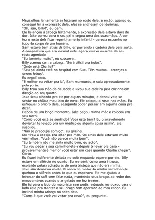 Meus olhos lentamente se focaram no rosto dele, e então, quando eu
conseguí ler a expressão dele, eles se encheram de légrimas.
"Oh, não, Billy!", eu gemí.
Ele balançou a cabeça lentamente, a expressão dele estava dura de
dor. Jake correu para o seu pai e pegou uma das suas mãos. A dor
fez o rosto dele ficar repentinamente infantil - parecia estranho no
topo do corpo de um homem.
Sam estava bem atrás de Billy, empurrando a cadeira dele pela porta.
A compostura que era normal nele, agora estava ausente do seu
rosto agoniado.
"Eu lamento muito", eu sussurrei.
Billy acenou com a cabeça. "Será difícil pra todos".
"Onde está Charlie?"
"Seu pai ainda está no hospital com Sue. Têm muitos... arranjos a
serem feitos".
Eu engolí seco.
"É melhor eu voltar pra lá", Sam murmurou, e saiu apressadamente
pela porta.
Billy tirou sua mão da de Jacob e levou sua cadeira pela cozinha em
direção ao seu quarto.
Jake ficou olhando pra ele por alguns minutos, e deposi veio se
sentar no chão a meu lado de novo. Ele colocou o rosto nas mãos. Eu
esfreguei o ombro dele, desejando poder pensar em alguma coisa pra
dizer.
Depois de um longo momento, Jake pegou minha mão e colocou em
seu rosto.
"Como você está se sentindo? Você está bem? Eu provavelmente
devia ter te levado pra um médico ou alguma coisa assim", ele
suspirou.
"Não se preocupe comigo", eu grasnei.
Ele virou a cabeça pra olhar pra mim. Os olhos dele estavam muito
vermelhos. "Você não parece muito bem".
"Eu também não me sinto muito bem, eu acho".
"Eu vou pegar a sua caminhonete e depois te levar pra casa -
provavelmente é melhor você estar em casa quando Charlie chegar".
Certo.
Eu fiquei indiferente deitada no sofá enquanto esperei por ele. Billy
estava em silêncio no quarto. Eu me sentí como uma intrusa,
espiando pelas rachaduras de uma tristeza que não era minha.
Jake não demorou muito. O ronco do motor da minha caminhonete
quebrou o silêncio antes do que eu esperava. Ele me ajudou a
levantar do sofá sem falar nada, mantendo seus braços ao redor dos
meus ombros quando o ar gelado me fez tremer.
Ele foi para o lado do motorista sem pedir, e depois me puxou para o
lado dele pra manter o seu braço bem apertado ao meu redor. Eu
inclinei minha cabeça no peito dele.
"Como é que você vai voltar pra casa?", eu perguntei.
 