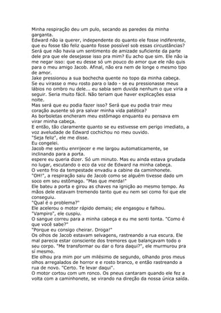 Minha respiração deu um pulo, secando as paredes da minha
garganta.
Edward não ia querer, independente do quanto ele fosse indiferente,
que eu fosse tão feliz quanto fosse possível sob essas circustâncias?
Será que não havia um sentimento de amizade suficiente da parte
dele pra que ele desejasse isso pra mim? Eu acho que sim. Ele não ia
me negar isso: que eu desse só um pouco do amor que ele não quis
para o meu amigo Jacob. Afinal, não era nem de longe o mesmo tipo
de amor.
Jake pressionou a sua bochecha quente no topo da minha cabeça.
Se eu virasse o meu rosto para o lado - se eu pressionasse meus
lábios no ombro nu dele... eu sabia sem duvida nenhum o que viria a
seguir. Seria muito fácil. Não teriam que haver explicações essa
noite.
Mas será que eu podia fazer isso? Será que eu podia trair meu
coração ausente só pra salvar minha vida patética?
As borboletas encheram meu estômago enquanto eu pensava em
virar minha cabeça.
E então, tão claramente quanto se eu estivesse em perigo imediato, a
voz aveludade de Edward cochichou no meu ouvido.
"Seja feliz", ele me disse.
Eu congelei.
Jacob me sentiu enrrijecer e me largou automaticamente, se
inclinando para a porta.
espere eu queria dizer. Só um minuto. Mas eu ainda estava grudada
no lugar, escutando o eco da voz de Edward na minha cabeça.
O vento frio da tempestade envadiu a cabine da caminhonete.
"OH!", a respiração saiu de Jacob como se alguém tivesse dado um
soco em seu estômago. "Mas que merda!"
Ele bateu a porta e girou as chaves na ignição ao mesmo tempo. As
mãos dele estavam tremendo tanto que eu nem sei como foi que ele
conseguiu.
"Qual é o problema?"
Ele acelerou o motor rápido demais; ele engasgou e falhou.
"Vampiro", ele cuspiu.
O sangue correu para a minha cabeça e eu me senti tonta. "Como é
que você sabe?"
"Porque eu consigo cheirar. Droga!"
Os olhos de Jacob estavam selvagens, rastreando a rua escura. Ele
mal parecia estar consciente dos tremores que balançavam todo o
seu corpo. "Me transformar ou dar o fora daqui?", ele murmurou pra
sí mesmo.
Ele olhou pra mim por um milésimo de segundo, olhando pros meus
olhos arregalados de horror e e rosto branco, e então rastreando a
rua de novo. "Certo. Te levar daqui".
O motor cortou com um ronco. Os pneus cantaram quando ele fez a
volta com a caminhonete, se virando na direção da nossa única saída.
 
