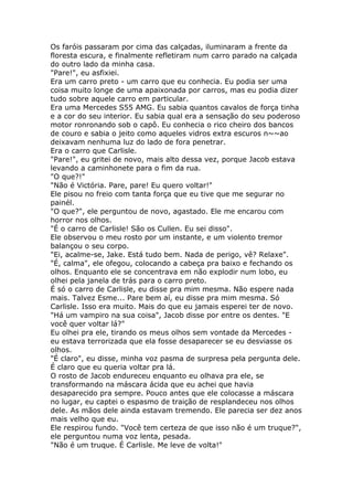 Os faróis passaram por cima das calçadas, iluminaram a frente da
floresta escura, e finalmente refletiram num carro parado na calçada
do outro lado da minha casa.
"Pare!", eu asfixiei.
Era um carro preto - um carro que eu conhecia. Eu podia ser uma
coisa muito longe de uma apaixonada por carros, mas eu podia dizer
tudo sobre aquele carro em particular.
Era uma Mercedes S55 AMG. Eu sabia quantos cavalos de força tinha
e a cor do seu interior. Eu sabia qual era a sensação do seu poderoso
motor ronronando sob o capô. Eu conhecia o rico cheiro dos bancos
de couro e sabia o jeito como aqueles vidros extra escuros n~~ao
deixavam nenhuma luz do lado de fora penetrar.
Era o carro que Carlisle.
"Pare!", eu gritei de novo, mais alto dessa vez, porque Jacob estava
levando a caminhonete para o fim da rua.
"O que?!"
"Não é Victória. Pare, pare! Eu quero voltar!"
Ele pisou no freio com tanta força que eu tive que me segurar no
painél.
"O que?", ele perguntou de novo, agastado. Ele me encarou com
horror nos olhos.
"É o carro de Carlisle! São os Cullen. Eu sei disso".
Ele observou o meu rosto por um instante, e um violento tremor
balançou o seu corpo.
"Ei, acalme-se, Jake. Está tudo bem. Nada de perigo, vê? Relaxe".
"É, calma", ele ofegou, colocando a cabeça pra baixo e fechando os
olhos. Enquanto ele se concentrava em não explodir num lobo, eu
olhei pela janela de trás para o carro preto.
É só o carro de Carlisle, eu disse pra mim mesma. Não espere nada
mais. Talvez Esme... Pare bem aí, eu disse pra mim mesma. Só
Carlisle. Isso era muito. Mais do que eu jamais esperei ter de novo.
"Há um vampiro na sua coisa", Jacob disse por entre os dentes. "E
você quer voltar lá?"
Eu olhei pra ele, tirando os meus olhos sem vontade da Mercedes -
eu estava terrorizada que ela fosse desaparecer se eu desviasse os
olhos.
"É claro", eu disse, minha voz pasma de surpresa pela pergunta dele.
É claro que eu queria voltar pra lá.
O rosto de Jacob endureceu enquanto eu olhava pra ele, se
transformando na máscara ácida que eu achei que havia
desaparecido pra sempre. Pouco antes que ele colocasse a máscara
no lugar, eu captei o espasmo de traição de resplandeceu nos olhos
dele. As mãos dele ainda estavam tremendo. Ele parecia ser dez anos
mais velho que eu.
Ele respirou fundo. "Você tem certeza de que isso não é um truque?",
ele perguntou numa voz lenta, pesada.
"Não é um truque. É Carlisle. Me leve de volta!"
 