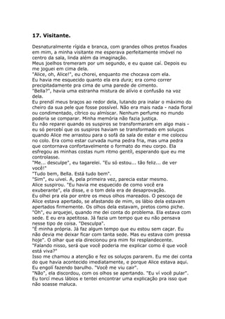 17. Visitante.

Desnaturalmente rígida e branca, com grandes olhos pretos fixados
em mim, a minha visitante me esperava perfeitamente imóvel no
centro da sala, linda além da imaginação.
Meus joelhos tremeram por um segundo, e eu quase caí. Depois eu
me joguei em cima dela.
"Alice, oh, Alice!", eu chorei, enquanto me chocava com ela.
Eu havia me esquecido quanto ela era dura; era como correr
precipitadamente pra cima de uma parede de cimento.
"Bella?", havia uma estranha mistura de alívio e confusão na voz
dela.
Eu prendí meus braços ao redor dela, lutando pra inalar o máximo do
cheiro da sua pele que fosse possível. Não era mais nada - nada floral
ou condimentado, cítrico ou almíscar. Nenhum perfume no mundo
poderia se comparar. Minha memória não fazia justiça.
Eu não reparei quando os suspiros se transformaram em algo mais -
eu só percebí que os suspiros haviam se transformado em soluços
quando Alice me arrastou para o sofá da sala de estar e me colocou
no colo. Era como estar curvada numa pedra fria, mas uma pedra
que contornava confortavelmente o formato do meu corpo. Ela
esfregou as minhas costas num ritmo gentíl, esperando que eu me
controlasse.
"Me... desculpe", eu tagarelei. "Eu só estou... tão feliz... de ver
você!"
"Tudo bem, Bella. Está tudo bem".
"Sim", eu uivei. A, pela primeira vez, parecia estar mesmo.
Alice suspirou. "Eu havia me esquecido de como você era
exuberante", ela disse, e o tom dela era de desaprovação.
Eu olhei pra ela por entre os meus olhos mareados. O pescoço de
Alice estava apertado, se afastando de mim, os lábio dela estavam
apertados firmemente. Os olhos dela estavam, pretos como piche.
"Oh", eu arquejei, quando me dei conta do problema. Ela estava com
sede. E eu era apetitosa. Já fazia um tempo que eu não pensava
nesse tipo de coisa. "Desculpa".
"É minha própria. Já faz algum tempo que eu estou sem caçar. Eu
não devia me deixar ficar com tanta sede. Mas eu estava com pressa
hoje". O olhar que ela direcionou pra mim foi resplandecente.
"Falando nisso, será que você poderia me explicar como é que você
está viva?"
Isso me chamou a atenção e fez os soluços pararem. Eu me dei conta
do que havia acontecido imediatamente, e porque Alice estava aqui.
Eu engolí fazendo barulho. "Você me viu cair".
"Não", ela discordou, com os olhos se apertando. "Eu ví você pular".
Eu torcí meus lábios e tentei encontrar uma explicação pra isso que
não soasse maluca.
 