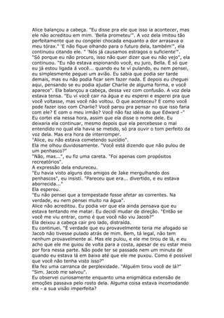 Alice balançou a cabeça. "Eu disse pra ele que isso ia acontecer, mas
ele não acreditou em mim. 'Bella prometeu'". A voz dela imitou tão
perfeitamente que eu congelei chocada enquanto a dor arrasava o
meu tórax." 'E não fique olhando para o futuro dela, também'", ela
continuou citando ele. " 'Nós já causamos estragos o suficiente'".
"Só porque eu não procuro, isso não quer dizer que eu não vejo", ela
continuou. "Eu não estava espionando você, eu juro, Bella. É só que
eu já estou ligada á você... quando eu te ví pulando, eu nem pensei,
eu simplesmente peguei um avião. Eu sabia que podia ser tarde
demais, mas eu não podia ficar sem fazer nada. E depois eu cheguei
aqui, pensando se eu podia ajudar Charlie de alguma forma, e você
aparece". Ela balançou a cabeça, dessa vez com confusão. A voz dela
estava tensa. "Eu ví você cair na água e eu esperei e esperei pra que
você voltasse, mas você não voltou. O que aconteceu? E como você
pode fazer isso com Charlie? Você parou pra pensar no que isso faria
com ele? E com o meu irmão? Você não faz idéia do que Edward -"
Eu cortei ela nessa hora, assim que ela disse o nome dele. Eu
deixaria ela continuar, mesmo depois que ela percebesse o mal
entendido no qual ela havia se metido, só pra ouvir o tom perfeito da
voz dela. Mas era hora de interromper.
"Alice, eu não estava cometendo suicídio".
Ela me olhou duvidosamente. "Você está dizendo que não pulou de
um penhasco?"
"Não, mas...", eu fiz uma careta. "Foi apenas com propósitos
recreatórios".
A expressão dela endureceu.
"Eu havia visto alguns dos amigos de Jake mergulhando dos
penhascos", eu insistí. "Pareceu que era... divertido, e eu estava
aborrecida..."
Ela esperou.
"Eu não pensei que a tempestade fosse afetar as correntes. Na
verdade, eu nem pensei muito na água".
Alice não acreditou. Eu podia ver que ela ainda pensava que eu
estava tentando me matar. Eu decidí mudar de direção. "Então se
você me viu entrar, como é que você não viu Jacob?"
Ela deixou a cabeça cair pro lado, distraída.
Eu continuei. "É verdade que eu provavelmente teria me afogado se
Jacob não tivesse pulado atrás de mim. Bem, tá legal, não tem
nenhum provavelmente aí. Mas ele pulou, e ele me tirou de lá, e eu
acho que ele me guiou de volta para a costa, apesar de eu estar meio
por fora nessa parte. Não pode ter se passado nem um minuto de
quando eu estava lá em baixo até que ele me puxou. Como é possível
que você não tenha visto isso?"
Ela fez uma carranca de perplexidade. "Alguém tirou você de lá?"
"Sim. Jacob me salvou".
Eu observei curiosamente enquanto uma enigmática extensão de
emoções passava pelo rosto dela. Alguma coisa estava incomodando
ela - a sua visão imperfeita?
 