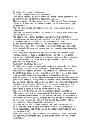 Eu balancei a cabeça timidamente.
"A quanto tempo isso está acontecendo?"
"Não muito tempo", eu disse, minha voz ainda soando defensiva. "Ele
só se tornou um lobisomem a algumas semanas".
Ela me encarou. "Um lobisomem jovem?? Pior ainda! Edward estava
certo - você é um imã de perigo. Não era pra você se manter longe
de problemas?"
"Não há nada errado com lobisomens", eu rosnei, picada pelo tom
crítico dela.
"Até eles perderem a cabeça", ela balançou a cabeça asperamente de
um lado para o outro.
"Só você mesmo, Bella. Qualquer outra pessoa ficaria tranquila
quando os vampiros deixassem a cidade. Mas você tinha que começar
a se meter com os primeiros monstros que encontrasse".
Eu não queria discutir com Alice - eu ainda estava tremendo de
felicidade por ela estar realmente, verdadeiramente aqui, por poder
tocar sua pele de mármore e ouvir sua voz - mas ela havia entendido
tudo errado.
"Não, Alice. Os vampiros não deixaram a cidade de verdade - pelo
menos, não todos. Esse é o problema todo. Se não fossem pelos
lobisomens, Victória já teriam me pegado a essa hora. Bom, eu acho
que, se não fosse por Jake e seus amigos Laurent já teriam me
pegado antes dela, então..."
"Victória?", ela chiou. "Laurent?"
Eu balancei a cabeça, um pouco alarmada pela expressão nos olhos
pretos dela. Eu apontei pro meu peito. "Imã de perigo, lembra?"
Ela balançou a cabeça de novo. "Me conte tudo - comece no início".
Eu contei tudo desde o início, pulando a parte das motos e das vozes,
mas contando todo o resto pra ela até a desventura de hoje.
Alice não gostou da minha explicação sobre estar enfadada e pular de
penhascos, então eu me apressei pra contar sobre a estranha chama
que eu havia visto na água e o que eu achava que isso significava. Os
olhos dela se apertaram até ficarem como linhas nessa parte. Era
estranho ver ela parecer tão... perigosa - como uma vampira. Eu
engolí seco e contei o resto da história sobre Harry.
Ela ouviu a minha história sem interromper. Ocasionalmente ela
balançava a cabeça, e as rugas na testa dela ficavam tão profundas
que pareciam permanentes na sua pele de mármore. Ela não falou, e
finalmente, eu fiquei quieta, atingida de novo pelo pesar emprestado
da morte de Harry. Eu pensei em Charlie; ele devia estar voltando
pra casa logo. Em que condições ele estaria?
"A nossa partida não fez bem nenhum, não foi?" Alice murmurou.
Eu rí uma vez - era um som levemente histérico. "No entanto, não
havia necessitade, não é? Na é como se vocês tivessem ido embora
pra me beneficiar".
Alice olhou zangada para o chão por um momento. "Bem... eu acho
que agí impulssivamente hoje. Eu provavelmente não devia ter me
intrometido".
 