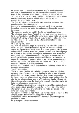 Eu estava no sofá, enfiada embaixo dos lençóis que havia colocado
pra Alice, e eu podia ouvir ela e Charlie conversando na cozinha.
Parecia que Charlie estava cozinhando o café da manhã pra ela.
"Foi muito ruim, Charlie?" Alice perguntou suavemente, e no início eu
pensei que eles estivessem falando sobre os Clearwater.
Charlie suspirou. "Muito ruim".
"Me fale sobre isso. Eu quero saber exatamente o que aconteceu
depois que nós fomos embora".
Houve uma pausa enquanto uma porta do armário era aberta e
fechada e enquanto um botão do fogão era desligado. Eu esperei,
temerosa.
"Eu nunca me sentí mais inútil", Charlie começou lentamente.
"Eu não sabia o que fazer. Naquela primeira semana - eu pensei que
teria que hospitalizar ela. Ela não comia e não bebia nada, ela não se
movia. Dr. Gerandy estava soltando palavras como 'catatônico', mas
eu não deixei que ele visse ela. Eu estava com medo que isso
assustasse ela".
"Mas ela superou isso?"
"Eu pedí pra Renée vir pegá-la pra levá-la para a Flórida. Eu só não
queria ter que... se ela tivesse que ir para um hospital ou coisa
assim. Eu esperava que estar com a mãe fosse ajudá-la. Mas quando
começamos a fazer as malas dela, ela se acordou com uma vingança.
Eu nunca ví a Bella pirar daquele jeito. Bella nunca teve acessos de
raiva, mas, rapaz, ela estava furiosa. Ela jogou as roupas dela pra
todo lugar e gritava que nós não podíamos forçá-la a ir embora - e
depois ela finalmente começou a chorar. Eu pensei que esse fosse o
fim de tudo. Eu não discutí quando ela insistiu em ficar aqui... e no
início ela não parecia estar melhorando..."
Charlie parou. Era difícil estar escutando isso, sabendo quanta dor eu
havia causado pra ele.
"Mas?", Alice incitou.
"Ela voltou pra escola e pro trabalho, ela comia e dormia e fazia o
dever de casa. Ela respondia quando alguém a fazia uma pergunta
direta. Mas ela estava... vazia. Os olhos dela estavam apagados.
Havia um monte de coisas pequenas - ela não ouvia mais música. Ela
não lia; ela não estaria na sala se a TV estivesse ligada, não que ela
já assistisse muito antes. Eu finalmente entendí - ela estava evitando
tudu que a fizesse se lembrar... dele.
"Nós mal podíamos conversar; eu estava sempre tão preocupado em
dizer alguma coisa que aborrecesse ela - as menores coisas faziam
ela vacilar - e ela nunca era voluntária pra nada. Ela só respondia
uma coisa se eu perguntasse.
"Ela estava sozinha o tempo inteiro. Ela não retornava as ligações dos
amigos, depois de um tempo, eles pararam de ligar.
"Era sempre a noite dos mortos vivos por aqui. Eu ainda ouço ela
gritando no sono..."
Eu quase podia ver ele tremendo.
 