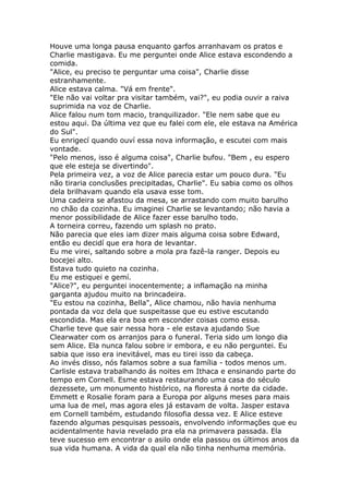 Houve uma longa pausa enquanto garfos arranhavam os pratos e
Charlie mastigava. Eu me perguntei onde Alice estava escondendo a
comida.
"Alice, eu preciso te perguntar uma coisa", Charlie disse
estranhamente.
Alice estava calma. "Vá em frente".
"Ele não vai voltar pra visitar também, vai?", eu podia ouvir a raiva
suprimida na voz de Charlie.
Alice falou num tom macio, tranquilizador. "Ele nem sabe que eu
estou aqui. Da última vez que eu falei com ele, ele estava na América
do Sul".
Eu enrigecí quando ouví essa nova informação, e escutei com mais
vontade.
"Pelo menos, isso é alguma coisa", Charlie bufou. "Bem , eu espero
que ele esteja se divertindo".
Pela primeira vez, a voz de Alice parecia estar um pouco dura. "Eu
não tiraria conclusões precipitadas, Charlie". Eu sabia como os olhos
dela brilhavam quando ela usava esse tom.
Uma cadeira se afastou da mesa, se arrastando com muito barulho
no chão da cozinha. Eu imaginei Charlie se levantando; não havia a
menor possibilidade de Alice fazer esse barulho todo.
A torneira correu, fazendo um splash no prato.
Não parecia que eles iam dizer mais alguma coisa sobre Edward,
então eu decidí que era hora de levantar.
Eu me virei, saltando sobre a mola pra fazê-la ranger. Depois eu
bocejei alto.
Estava tudo quieto na cozinha.
Eu me estiquei e gemí.
"Alice?", eu perguntei inocentemente; a inflamação na minha
garganta ajudou muito na brincadeira.
"Eu estou na cozinha, Bella", Alice chamou, não havia nenhuma
pontada da voz dela que suspeitasse que eu estive escutando
escondida. Mas ela era boa em esconder coisas como essa.
Charlie teve que sair nessa hora - ele estava ajudando Sue
Clearwater com os arranjos para o funeral. Teria sido um longo dia
sem Alice. Ela nunca falou sobre ir embora, e eu não perguntei. Eu
sabia que isso era inevitável, mas eu tirei isso da cabeça.
Ao invés disso, nós falamos sobre a sua família - todos menos um.
Carlisle estava trabalhando ás noites em Ithaca e ensinando parte do
tempo em Cornell. Esme estava restaurando uma casa do século
dezessete, um monumento histórico, na floresta á norte da cidade.
Emmett e Rosalie foram para a Europa por alguns meses para mais
uma lua de mel, mas agora eles já estavam de volta. Jasper estava
em Cornell também, estudando filosofia dessa vez. E Alice esteve
fazendo algumas pesquisas pessoais, envolvendo informações que eu
acidentalmente havia revelado pra ela na primavera passada. Ela
teve sucesso em encontrar o asilo onde ela passou os últimos anos da
sua vida humana. A vida da qual ela não tinha nenhuma memória.
 