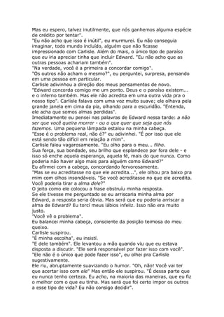 Mas eu espero, talvez inutilmente, que nós ganhemos alguma espécie
de crédito por tentar".
"Eu não acho que isso é inútil", eu murmurei. Eu não conseguia
imaginar, todo mundo incluído, alguém que não ficasse
impressionado com Carlisle. Além do mais, o único tipo de paraíso
que eu iria apreciar tinha que incluir Edward. "Eu não acho que as
outras pessoas achariam também".
"Na verdade, você é a primeira a concordar comigo".
"Os outros não acham o mesmo?", eu perguntei, surpresa, pensando
em uma pessoa em particular.
Carlisle adivinhou a direção dos meus pensamentos de novo.
"Edward concorda comigo me um ponto. Deus e o paraíso existem...
e o inferno também. Mas ele não acredita em uma outra vida pra o
nosso tipo". Carlisle falava com uma voz muito suave; ele olhava pela
grande janela em cima da pia, olhando para a escuridão. "Entenda,
ele acha que somos almas perdidas".
Imediatamente eu pensei nas palavras de Edward nessa tarde: a não
ser que você queira morrer - ou o que quer que seja que nós
fazemos. Uma pequena lâmpada estalou na minha cabeça.
"Esse é o problema real, não é?" eu adivinhei. "É por isso que ele
está sendo tão difícil em relação a mim".
Carlisle falou vagarosamente. "Eu olho para o meu... filho.
Sua força, sua bondade, seu brilho que esplandece por fora dele - e
isso só enche aquela esperança, aquela fé, mais do que nunca. Como
poderia não haver algo mais para alguém como Edward?"
Eu afirmei com a cabeça, concordando fervorosamente.
"Mas se eu acreditasse no que ele acredita...", ele olhou pra baixo pra
mim com olhos insondáveis. "Se você acreditasse no que ele acredita.
Você poderia tirar a alma dele?"
O jeito como ele colocou a frase obstruíu minha resposta.
Se ele tivesse me perguntado se eu arriscaria minha alma por
Edward, a resposta seria óbvia. Mas será que eu poderia arriscar a
alma de Edward? Eu torcí meus lábios infeliz. Isso não era muito
justo.
"Você vê o problema".
Eu balancei minha cabeça, consciente da posição teimosa do meu
queixo.
Carlisle suspirou.
"É minha escolha", eu insistí.
"E dele também". Ele levantou a mão quando viu que eu estava
disposta a discutir. "Ele será responsável por fazer isso com você".
"Ele não é o único que pode fazer isso", eu olhei pra Carlisle
sugestivamente.
Ele riu, abruptamente suavizando o humor. "Oh, não! Você vai ter
que acertar isso com ele" Mas então ele suspirou. "É dessa parte que
eu nunca tenho certeza. Eu acho, na maioria das maneiras, que eu fiz
o melhor com o que eu tinha. Mas será que foi certo impor os outros
a esse tipo de vida? Eu não consigo decidir".
 