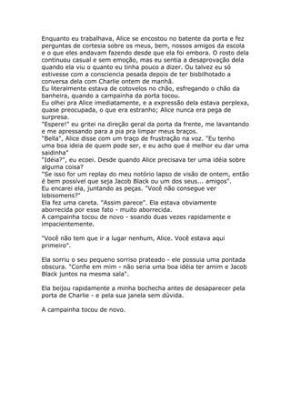 Enquanto eu trabalhava, Alice se encostou no batente da porta e fez
perguntas de cortesia sobre os meus, bem, nossos amigos da escola
e o que eles andavam fazendo desde que ela foi embora. O rosto dela
continuou casual e sem emoção, mas eu sentia a desaprovação dela
quando ela viu o quanto eu tinha pouco a dizer. Ou talvez eu só
estivesse com a consciencia pesada depois de ter bisbilhotado a
conversa dela com Charlie ontem de manhã.
Eu literalmente estava de cotovelos no chão, esfregando o chão da
banheira, quando a campainha da porta tocou.
Eu olhei pra Alice imediatamente, e a expressão dela estava perplexa,
quase preocupada, o que era estranho; Alice nunca era pega de
surpresa.
"Espere!" eu gritei na direção geral da porta da frente, me lavantando
e me apressando para a pia pra limpar meus braços.
"Bella", Alice disse com um traço de frustração na voz. "Eu tenho
uma boa ideia de quem pode ser, e eu acho que é melhor eu dar uma
saidinha"
"Idéia?", eu ecoei. Desde quando Alice precisava ter uma idéia sobre
alguma coisa?
"Se isso for um replay do meu notório lapso de visão de ontem, então
é bem possível que seja Jacob Black ou um dos seus... amigos".
Eu encarei ela, juntando as peças. "Você não consegue ver
lobisomens?"
Ela fez uma careta. "Assim parece". Ela estava obviamente
aborrecida por esse fato - muito aborrecida.
A campainha tocou de novo - soando duas vezes rapidamente e
impacientemente.

"Você não tem que ir a lugar nenhum, Alice. Você estava aqui
primeiro".

Ela sorriu o seu pequeno sorriso prateado - ele possuia uma pontada
obscura. "Confie em mim - não seria uma boa idéia ter amim e Jacob
Black juntos na mesma sala".

Ela beijou rapidamente a minha bochecha antes de desaparecer pela
porta de Charlie - e pela sua janela sem dúvida.

A campainha tocou de novo.
 
