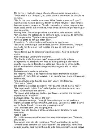 Ele torceu o nariz de novo e cheirou alguma coisa desagradável.
"Onde está a sua 'amiga'?", eu podia ouvir o tom o tom de citação na
voz dele.
"Ela foi dar uma corrida sem rumo. Olha, Jacob, o que você quer?"
Alguma coisa na sala pareceu deixar ele mais nervoso - seus longos
braços estavam tremendo. Ele não respondeu a minha pergunta. Ao
invés disso ele foi até a cozinha, seus olhos se mexiam por todo lugar
sem descanso.
Eu segui ele. Ele andou pra cima e pra baixo pelo pequeno balcão.
"Ei", eu disse me colocando no caminho dele. Ele parou de caminhar
e olhou pra mim. "Qual é o seu problema?"
"Eu não gosto de ter que estar aqui".
Essa doeu. Eu estremecí e os olhos dele se apertaram.
"Então eu lamento que você tivesse que vir", eu murmurei. "Porque
você não me diz o que você precisa pra que aí você possa ir
embora?"
"Eu só tenho que te perguntar algumas coisas. Não vai demorar
muito.
Nós temos que voltar para o funeral".
"Ok. Então acabe logo com isso", eu provavelmente estava
exagerando no antagonismo, mas eu não queria que ele visse o
quanto isso estava doendo. Eu sabia que não estava sendo justa.
Afinal, eu havia escolhido a sugadora de sangue a ele na noite
passada.
Eu havia machucado ele primeiro.
Ele respirou fundo, e de repente seus dedos tremendo estavam
parados. O rosto dele se suavisou e se transformou numa máscara de
serenidade.
"Um dos Cullen está ficando aqui com você", ele declarou.
"Sim. Alice Cullen".
Ele balançou a cabeça pensativo. "Por quanto tempo ela vai ficar?"
"Até quando ela quiser ficar". A beligerância ainda estava no meu
tom. "É um convite em aberto".
"Será que você acha que podia... por favor... explicar pra ela sobre
aquela outra - Victória?"
Eu fiquei pálida. "Eu contei pra ela".
Ele balançou a cabeça. "Você já deve saber que nós só podemos
vigiar as nossas terras com um Cullen aqui. Você só vai estar a salvo
em La Push. Eu não posso mais te proteger aqui".
"Ok", eu disse com uma voz pequena.
Nessa hora ele desviou o olhar, pra fora pelas janelas. Ele não
continuou.
"Isso é tudo?"
Ele continuou com os olhos no vidro enquanto respondeu. "Só mais
uma coisa".
Eu esperei, mas ele não continuou. "Sim", eu finalmente incitei.
"O resto deles também vai voltar agora?", ele perguntou numa voz
gelada, quieta. Isso me lembrou do jeito calmo de Sam. Jacob estava
 
