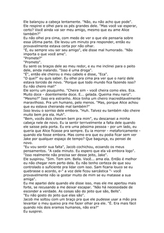 Ele balançou a cabeça lentamente. "Não, eu não acho que pode".
Ele respirei e olhei para os pés grandes dele. "Mas você vai esperar,
certo? Você ainda vai ser meu amigo, mesmo que eu ame Alice
também?"
Eu não olhei pra cima, com medo de ver o que ele pensaria sobre
essa última parte. Ele levou um minuto pra responder, então eu
provavelmente estava certa por não olhar.
"É, eu sempre vou ser seu amigo", ele disse mal humorado. "Não
importa o que você ame".
"Promete?"
"Prometo".
Eu senti os braços dele ao meu redor, e eu me inclinei para o peito
dele, ainda inalando. "Isso é uma droga".
"É", então ele cheirou o meu cabelo e disse, "Eca".
"O que?" eu quis saber. Eu olhei pra cima pra ver que o nariz dele
estava torcido de novo. "Porque que todo mundo fica fazendo isso?
Eu não cheiro mal!"
Ele sorriu um pouquinho. "Cheira sim - você cheira como eles. Eca.
Muito doce - doentemente doce. E... gelada. Queima meu nariz".
"Mesmo?" Isso era estranho. Alice tinha um cheiro inacreditavelmente
maravilhoso. Pra um humano, pelo menos. "Mas, porque Alice achou
que eu estava cheirando mal também?"
Isso levou o sorriso dele embora. "Huh. Talvez eu também não cheire
muito bem pra ela. Huh".
"Bem, vocês dois cheiram bem pra mim", eu descansei a minha
cabeça nele de novo. Eu ia sentir terrivelmente a falta dele quando
ele saisse pela porta. Eu era uma péssima pessoa - por um lado, eu
queria que Alice ficasse pra sempre. Eu ia morrer - metaforicamente -
quando ela fosse embora. Mas como era que eu podia ficar sem ver
Jake por qualquer espaço de tempo? Que bagunça, eu pensei de
novo.
"Eu vou sentir sua falta", Jacob cochichou, ecoando os meus
pensamentos. "A cada minuto. Eu espero que ela vá embora logo".
"Isso realmente não precisa ser desse jeito, Jake".
Ele suspirou. "Sim. Tem sim. Bella. Você... ama ela. Então é melhor
eu não chegar nem perto dela. Eu não tenho certeza de que sou
controlado o suficiente pra lidar com isso. Sam ficaria louco se eu
quebrasse o acordo, e-" a voz dele ficou sarcástica "- você
provavelmente não ia gostar muito de mim se eu matasse a sua
amiga".
Eu me apartei dele quando ele disse isso, mas ele me apertou mais
forte, se recusando a me deixar escapar. "Não há necessidade de
esconder a verdade. As coisas são do jeito que são, Bells".
"Eu não gosto do jeito que elas são".
Jacob me soltou com um braço pra que ele pudesse usar a mão pra
levantar o meu queixo pra me fazer olhar pra ele. "É. Era mais fácil
quando nós dois eramos humanos, não era?"
Eu suspirei.
 