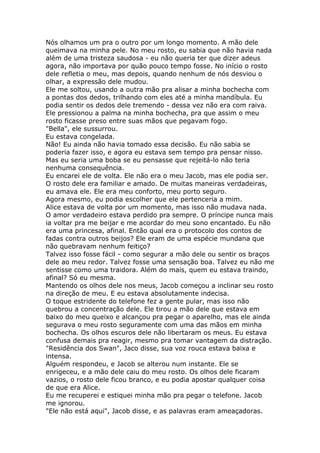 Nós olhamos um pra o outro por um longo momento. A mão dele
queimava na minha pele. No meu rosto, eu sabia que não havia nada
além de uma tristeza saudosa - eu não queria ter que dizer adeus
agora, não importava por quão pouco tempo fosse. No início o rosto
dele refletia o meu, mas depois, quando nenhum de nós desviou o
olhar, a expressão dele mudou.
Ele me soltou, usando a outra mão pra alisar a minha bochecha com
a pontas dos dedos, trilhando com eles até a minha mandíbula. Eu
podia sentir os dedos dele tremendo - dessa vez não era com raiva.
Ele pressionou a palma na minha bochecha, pra que assim o meu
rosto ficasse preso entre suas mãos que pegavam fogo.
"Bella", ele sussurrou.
Eu estava congelada.
Não! Eu ainda não havia tomado essa decisão. Eu não sabia se
poderia fazer isso, e agora eu estava sem tempo pra pensar nisso.
Mas eu seria uma boba se eu pensasse que rejeitá-lo não teria
nenhuma consequência.
Eu encarei ele de volta. Ele não era o meu Jacob, mas ele podia ser.
O rosto dele era familiar e amado. De muitas maneiras verdadeiras,
eu amava ele. Ele era meu conforto, meu porto seguro.
Agora mesmo, eu podia escolher que ele pertenceria a mim.
Alice estava de volta por um momento, mas isso não mudava nada.
O amor verdadeiro estava perdido pra sempre. O príncipe nunca mais
ia voltar pra me beijar e me acordar do meu sono encantado. Eu não
era uma princesa, afinal. Então qual era o protocolo dos contos de
fadas contra outros beijos? Ele eram de uma espécie mundana que
não quebravam nenhum feitiço?
Talvez isso fosse fácil - como segurar a mão dele ou sentir os braços
dele ao meu redor. Talvez fosse uma sensação boa. Talvez eu não me
sentisse como uma traidora. Além do mais, quem eu estava traindo,
afinal? Só eu mesma.
Mantendo os olhos dele nos meus, Jacob começou a inclinar seu rosto
na direção de meu. E eu estava absolutamente indecisa.
O toque estridente do telefone fez a gente pular, mas isso não
quebrou a concentração dele. Ele tirou a mão dele que estava em
baixo do meu queixo e alcançou pra pegar o aparelho, mas ele ainda
segurava o meu rosto seguramente com uma das mãos em minha
bochecha. Os olhos escuros dele não libertaram os meus. Eu estava
confusa demais pra reagir, mesmo pra tomar vantagem da distração.
"Residência dos Swan", Jaco disse, sua voz rouca estava baixa e
intensa.
Alguém respondeu, e Jacob se alterou num instante. Ele se
enrigeceu, e a mão dele caiu do meu rosto. Os olhos dele ficaram
vazios, o rosto dele ficou branco, e eu podia apostar qualquer coisa
de que era Alice.
Eu me recuperei e estiquei minha mão pra pegar o telefone. Jacob
me ignorou.
"Ele não está aqui", Jacob disse, e as palavras eram ameaçadoras.
 