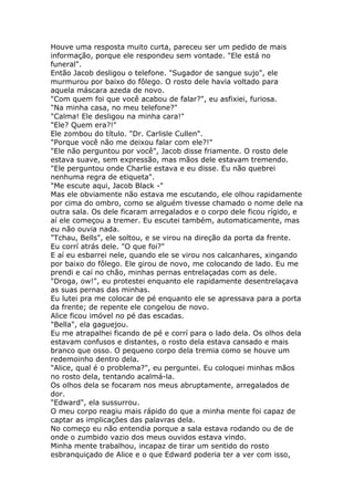 Houve uma resposta muito curta, pareceu ser um pedido de mais
informação, porque ele respondeu sem vontade. "Ele está no
funeral".
Então Jacob desligou o telefone. "Sugador de sangue sujo", ele
murmurou por baixo do fôlego. O rosto dele havia voltado para
aquela máscara azeda de novo.
"Com quem foi que você acabou de falar?", eu asfixiei, furiosa.
"Na minha casa, no meu telefone?"
"Calma! Ele desligou na minha cara!"
"Ele? Quem era?!"
Ele zombou do título. "Dr. Carlisle Cullen".
"Porque você não me deixou falar com ele?!"
"Ele não perguntou por você", Jacob disse friamente. O rosto dele
estava suave, sem expressão, mas mãos dele estavam tremendo.
"Ele perguntou onde Charlie estava e eu disse. Eu não quebrei
nenhuma regra de etiqueta".
"Me escute aqui, Jacob Black -"
Mas ele obviamente não estava me escutando, ele olhou rapidamente
por cima do ombro, como se alguém tivesse chamado o nome dele na
outra sala. Os dele ficaram arregalados e o corpo dele ficou rígido, e
aí ele começou a tremer. Eu escutei também, automaticamente, mas
eu não ouvia nada.
"Tchau, Bells", ele soltou, e se virou na direção da porta da frente.
Eu corrí atrás dele. "O que foi?"
E aí eu esbarrei nele, quando ele se virou nos calcanhares, xingando
por baixo do fôlego. Ele girou de novo, me colocando de lado. Eu me
prendi e caí no chão, minhas pernas entrelaçadas com as dele.
"Droga, ow!", eu protestei enquanto ele rapidamente desentrelaçava
as suas pernas das minhas.
Eu lutei pra me colocar de pé enquanto ele se apressava para a porta
da frente; de repente ele congelou de novo.
Alice ficou imóvel no pé das escadas.
"Bella", ela gaguejou.
Eu me atrapalhei ficando de pé e corrí para o lado dela. Os olhos dela
estavam confusos e distantes, o rosto dela estava cansado e mais
branco que osso. O pequeno corpo dela tremia como se houve um
redemoinho dentro dela.
"Alice, qual é o problema?", eu perguntei. Eu coloquei minhas mãos
no rosto dela, tentando acalmá-la.
Os olhos dela se focaram nos meus abruptamente, arregalados de
dor.
"Edward", ela sussurrou.
O meu corpo reagiu mais rápido do que a minha mente foi capaz de
captar as implicações das palavras dela.
No começo eu não entendia porque a sala estava rodando ou de de
onde o zumbido vazio dos meus ouvidos estava vindo.
Minha mente trabalhou, incapaz de tirar um sentido do rosto
esbranquiçado de Alice e o que Edward poderia ter a ver com isso,
 