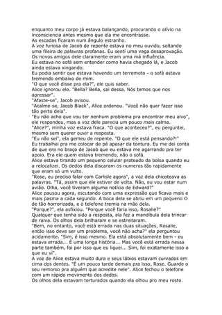 enquanto meu corpo já estava balançando, procurando o alívio na
inconsciencia antes mesmo que ela me encontrasse.
As escadas ficaram num ângulo estranho.
A voz furiosa de Jacob de repente estava no meu ouvido, soltando
uma fileira de palavras profanas. Eu sentí uma vaga desaprovação.
Os novos amigos dele claramente eram uma má influência.
Eu estava no sofá sem entender como havia chegado lá, e Jacob
ainda estava xingando.
Eu podia sentir que estava havendo um terremoto - o sofá estava
tremendo embaixo de mim.
"O que você disse pra ela?", ele quis saber.
Alice ignorou ele. "Bella? Bella, sai dessa. Nós temos que nos
apressar".
"Afaste-se", Jacob avisou.
"Acalme-se, Jacob Black", Alice ordenou. "Você não quer fazer isso
tão perto dela".
"Eu não acho que vou ter nenhum problema pra encontrar meu alvo",
ele respondeu, mas a voz dele parecia um pouco mais calma.
"Alice?", minha voz estava fraca. "O que aconteceu?", eu perguntei,
mesmo sem querer ouvir a resposta.
"Eu não sei", ela gemeu de repente. "O que ele está pensando?!"
Eu trabalhei pra me colocar de pé apesar da tontura. Eu me dei conta
de que era no braço de Jacob que eu estava me agarrando pra ter
apoio. Era ele quem estava tremendo, não o sofá.
Alice estava tirando um pequeno celular prateado da bolsa quando eu
a relocalizei. Os dedos dela discaram os numeros tão rapidamente
que eram só um vulto.
"Rose, eu preciso falar com Carlisle agora", a voz dela chicoteava as
palavras. "Tá, assim que ele estiver de volta. Não, eu vou estar num
avião. Olha, você tiveram alguma notícia de Edward?"
Alice pausou agora, escutando com uma expressão que ficava mais e
mais pasma a cada segundo. A boca dela se abriu em um pequeno O
de tão horrorizada, e o telefone tremia na mão dela.
"Porque?", ela asfixiou. "Porque você faria isso, Rosalie?"
Qualquer que tenha sido a resposta, ela fez a mandíbula dela trincar
de raiva. Os olhos dela brilharam e se estreitaram.
"Bem, no entanto, você está errada nas duas situações, Rosalie,
então isso deve ser um problema, você não acha?" ela perguntou
acidamente. "Sim, é isso mesmo. Ela está absolutamente bem - eu
estava errada... É uma longa história... Mas você está errada nessa
parte também, foi por isso que eu liguei... Sim, foi exatamente isso o
que eu ví".
A voz de Alice estava muito dura e seus lábios estavam curvados em
cima dos dentes. "É um pouco tarde demais pra isso, Rose. Guarde o
seu remorso pra alguém que acredite nele". Alice fechou o telefone
com um rápido movimento dos dedos.
Os olhos dela estavam torturados quando ela olhou pro meu rosto.
 