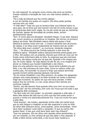 Eu naõ respondí. Eu iamginei como minha vida seria se Carlisle
tivesse resistido a tentação de viver um vida menos solitária... e
tremí.
"Foi a mãe de Edward que fez minha cabeça".
A voz de Carlisle era quase um suspiro. Ele olhou pelas janelas
escuras sem ver nada.
"A mãe dele?" Toda vez que eu tentava falar com Edward sobre os
seus pais, ele só dizia que eles haviam morrido há muito tempo e que
as lembranças dele eram vagas. Eu me dei conta de que as memórias
de Carlisle, apesar da brevidade do contato deles, seriam
perfeitamente claras.
"Sim. O nome dela era Elizabeth. Elizabeth Masen. O pai dele, Edward
pai, nunca recobrou a consciência no hospital. Ele morreu no primeiro
ataque da Gripe. Mas Elizabeth estava alerta até quase o final.
Edward se parece muito com ela - o mesmo estranho tom de bronze
do cabelo, e os olhos eram exatamente do mesmo tom de verde".
"Os olhos dele eram verdes?", eu murmurei, tentando imaginar.
"Sim..." Os olhos escuros de Carlisle estavam a cem anos de
distância agora. "Elizabeth estava obscessivamente preocupada com
o filho. Ela acabou com as próprias chances que tinha de viver por ter
ficado como enfermeira dele no leito. Eu esperava que ele morresse
primeiro, ele estava muito pior do que ela. Quando o fim chegou pra
ela, foi muito rápido. Foi logo depois do pôr do sol, e eu cheguei pra
aliviar os médicos que haviam trabalhado o dia inteiro.
Essa era uma péssima hora pra fingir- havia tanto trabalho pra ser
feito, e eu não precisava de mais nada. Como eu odiava voltar pra
minha casa, me esconder no escuro e fingir que estava dormindo
quando haviam tantas pessoas pessoas morrendo.
"Eu fui checar Elizabeth e seu filho primeiro. Eu acabei me apegando-
sempre uma coisa perigosa a se fazer levando em conta a natureza
frágil dos humanos. Eu podia ver que ela havia piorado. A febre
estava fora de controle, e o seu corpo estava fraco demais pra
continuar lutando.
"Porém, ela não parecia fraca quando olhou pra mim na sua maca.
"'Salve ele!' ela me comandou com uma voz rouca que era tudo o que
a garganta dela conseguia.
"'Eu farei tudo em meu poder', eu prometí, pegando a mão dela. A
febre dela estava tão alta que eu acho que ela nem podia sentir o
quanto a minha era sobrenaturalmente fria. Tudo era muito frio para
a pele dela.
"Você precisa", ela insistiu, apertando minha mão com tanta força
que eu até cheguei a imaginar se ela não superaria a crise no final.
Os olhos dela estavam duros, como pedras, como esmeraldas. 'Você
deve fazer qualquer coisa sobre o seupoder. O que os outros não
podem fazer, é isso que você deve fazer pelo meu Edward".
"Isso me assustou. Ela me olhou com aqueles olhos penetrantes, e,
por um instante, eu tive certeza de que ela sabia o meu segredo. E
então a febre tomou conta dela, e ela nunca mais recobrou a
 