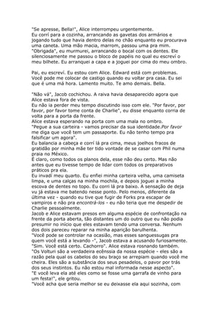 "Se apresse, Bella!", Alice interrompeu urgentemente.
Eu corrí para a cozinha, arrancando as gavetas dos armários e
jogando tudo que havia dentro delas no chão enquanto eu procurava
uma caneta. Uma mão macia, marrom, passou uma pra mim.
"Obrigada", eu murmurei, arrancando o bocal com os dentes. Ele
silenciosamente me passou o bloco de papéis no qual eu escreví o
meu bilhete. Eu arranquei a capa e a joguei por cima do meu ombro.

Pai, eu escreví. Eu estou com Alice. Edward está com problemas.
Você pode me colocar de castigo quando eu voltar pra casa. Eu sei
que é uma má hora. Lamento muito. Te amo demais. Bella.

"Não vá", Jacob cochichou. A raiva havia desaparecido agora que
Alice estava fora de vista.
Eu não ia perder meu tempo discutindo isso com ele. "Por favor, por
favor, por favor tome conta de Charlie", eu disse enquanto corria de
volta para a porta da frente.
Alice estava esperando na porta com uma mala no ombro.
"Pegue a sua carteira - vamos precisar da sua identidade.Por favor
me diga que você tem um passaporte. Eu não tenho tempo pra
falsificar um agora".
Eu balancia a cabeça e corrí lá pra cima, meus joelhos fracos de
gratidão por minha mãe ter tido vontade de se casar com Phil numa
praia no México.
É claro, como todos os planos dela, esse não deu certo. Mas não
antes que eu tivesse tempo de lidar com todos os preparativos
práticos pra ela.
Eu invadí meu quarto. Eu enfiei minha carteira velha, uma camiseta
limpa, e uma calças na minha mochila, e depois joguei a minha
escova de dentes no topo. Eu corri lá pra baixo. A sensação de deja
vu já estava me batendo nesse ponto. Pelo menos, diferente da
última vez - quando eu tive que fugir de Forks pra escapar de
vampiros e não pra encontrá-los - eu não teria que me despedir de
Charlie pessoalmente.
Jacob e Alice estavam presos em alguma espécie de confrontação na
frente da porta aberta, tão distantes um do outro que eu não podia
presumir no início que eles estavam tendo uma conversa. Nenhum
dos dois pareceu reparar na minha aparição barulhenta.
"Você pode se controlar na ocasião, mas esses sanguessugas pra
quem você está a levando -", Jacob estava a acusando furiosamente.
"Sim. Você está certo. Cachorro". Alice estava rosnando também.
"Os Volturi são a verdadeira ecênssia da nossa espécie - eles são a
razão pela qual os cabelos do seu braço se arrepiam quando você me
cheira. Eles são a substância dos seus pesadelos, o pavor por trás
dos seus instintos. Eu não estou mal informada nesse aspecto".
"E você leva ela até eles como se fosse uma garrafa de vinho para
um festa!", ele gritou.
"Você acha que seria melhor se eu deixasse ela aqui sozinha, com
 