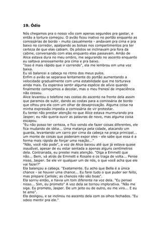 19. Ódio

Nós chegamos pra o nosso vôo com apenas segundos pra gastar, e
então a tortura começou. O avião ficou inativo no portão enquanto as
comissárias de bordo - muito casualmente - andavam pra cima e pra
baixo no corredor, apalpando as bolsas nos compartimentos pra ter
certeza de que elas cabiam. Os pilotos se inclinavam pra fora da
cabine, conversando com elas enquanto elas passavam. Amão de
Alice estava dura no meu ombro, me segurando no ascento enquanto
eu saltava ansiosamente pra cima e pra baixo.
"Isso é mais rápido que ir correndo", ela me lembrou em uma voz
baixa.
Eu só balancei a cabeça no ritmo dos meus pulos.
Enfim o avião se separava lentamente do portão aumentando a
velocidade gradualmente com uma estabilidade que me torturava
ainda mais. Eu esperava sentir alguma espécie de alívio quando
finalmente começamos a decolar, mas o meu frenesí de impaciência
não cessou.
Alice levantou o telefone nas costas do ascento na frente dela assim
que paramos de subir, dando as costas para a comissária de bordo
que olhou pra ela com um olhar de desaprovação. Alguma coisa na
minha expressão impedia a comissária de vir protestar.
Eu tentei não prestar atenção no que Alice estava murmurando pra
Jasper; eu não queria ouvir as palavras de novo, mas alguma coisa
escapou.
"Eu não posso ter certeza, e fico vendo ele fazer coisas diferentes, ele
fica mudando de idéia... Uma matança pela cidade, atacando um
guarda, levantando um carro por cima da cabeça na praça principal...
um monte de coisas que poderiam expor eles - ele sabe que essa é a
forma mais rápida de forçar uma reação..."
"Não, você não pode", a voz de Alice baixou até que já estava quase
inaudível, apesar de eu estar sentada a apenas alguns centímetros
dela. Contrariada, eu prestei mais atenção. "Diga a Emmett que
não... Bem, vá atrás de Emmett e Rosalie e os traga de volta... Pense
nisso, Jasper. Se ele vir qualquer um de nós, o que você acha que ele
vai fazer?"
Ela balançou a cabeça. "Exatamente. Eu acho que Bella é a única
chance - se houver uma chance... Eu farei tudo o que puder ser feito,
mas prepare Carlisle; as chances não são boas".
Ela sorriu então, e havia um tom diferente na voz dela. "Eu pensei
nisso... Sim, eu prometo" A voz dela se tornou implorativa. "Não me
siga. Eu prometo, Jasper. De um jeito ou de outro, eu me viro... E eu
te amo".
Ela desligou, e se inclinou no ascento dela com os olhos fechados. "Eu
odeio mentir pra ele."
 