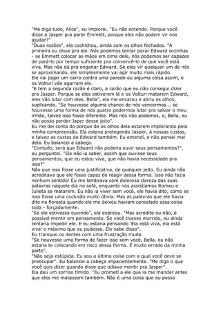 "Me diga tudo, Alice", eu implorei. "Eu não entendo. Porque você
disse a Jasper pra parar Emmett, porque eles não podem vir nos
ajudar?"
"Duas razões", ela cochichou, ainda com os olhos fechados. "A
primeira eu disse pra ele. Nós podemos tentar parar Edward sozinhas
- se Emmett colocar as mãos em cima dele, nós podemos ser capazes
de pará-lo por tempo suficiente pra convencê-lo de que você está
viva. Mas não dá pra enganar Edward. Se eles vir qualquer um de nós
se aproximando, ele simplesmente vai agir muito mais rápido.
Ele vai jogar um carro contra uma parede ou alguma coisa assim, e
os Volturi vão agarram ele.
"E tem a segunda razão é claro, a razão que eu não consegui dizer
pra Jasper. Porque se eles estiverem lá e os Volturi matarem Edward,
eles vão lutar com eles. Bella", ela me encarou e abriu os olhos,
suplicando. "Se houvesse alguma chance de nós vencermos... se
houvesse uma forma de nós quatro podermos lutar pra salvar o meu
irmão, talvez isso fosse diferente. Mas nós não podemos, e, Bella, eu
não posso perder Japer desse jeito".
Eu me dei conta do porque de os olhos dela estarem implorando pela
minha compreensão. Ela estava protegendo Jasper, á nossas custas,
e talvez as custas de Edward também. Eu entendí, e não pensei mal
dela. Eu balancei a cabeça.
"Contudo, será que Edward não poderia ouvir seus pensamentos?",
eu perguntei. "Ele não ia saber, assim que ouvisse seus
pensamentos, que eu estou viva, que não havia necessidade pra
isso?"
Não que isso fosse uma justificativa, de qualquer jeito. Eu ainda não
acreditava que ele fosse capaz de reagir dessa forma. Isso não fazia
nenhum sentido! Eu me lambrava com dolorosa clareza das suas
palavras naquele dia no sofá, enquanto nós assistíamos Romeu e
Julieta se matarem. Eu não ia viver sem você, ele havia dito, como se
isso fosse uma coclusão muito óbvia. Mas as palavras que ele havia
dito na floresta quando ele me deixou haviam cancelado essa coisa
toda - forçadamente.
"Se ele estivesse ouvindo", ela explicou. "Mas acredite ou não, é
possível mentir em pensamento. Se você tivesse morrido, eu ainda
tentaria impedir ele. E eu estaria pensando 'Ela está viva, ela está
viva' o máximo que eu pudesse. Ele sabe disso".
Eu tranquei os dentes com uma frustração muda.
"Se houvesse uma forma de fazer isso sem você, Bella, eu não
estaria te colocando em risco dessa forma. É muito errado da minha
parte".
"Não seja estúpida. Eu sou a última coisa com a qual você deve se
preocupar". Eu balancei a cabeça impacientemente. "Me diga o que
você quis dizer quando disse que odiava mentir pra Jasper".
Ela deu um sorriso tímido. "Eu prometí a ele que ia me mandar antes
que eles me matassem também. Não é uma coisa que eu posso
 