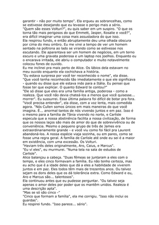 garantir - não por muito tempo". Ela ergueu as sobrancelhas, como
se estivesse desejando que eu levasse o perigo mais a sério.
"Quem são esses Volturi?", eu quis saber em um suspiro. "O que os
torna tão mais perigosos do que Emmett, Jasper, Rosalie e você?",
era difícil imaginar uma coisa mais assustadora do que isso.
Ela respirou fundo, e então abruptamente deu uma olhada obscura
por cima do meu ombro. Eu me virei a tempo de ver um homem
sentado na poltrona ao lado se virando como se estivesse nos
escutando. Ele aparentava ser um homem de negócios, em um terno
escuro e uma gravata poderosa e um laptop nos joelhos. Enquanto eu
o encarava irritada, ele abriu o computador e muito notavelmente
colocou fones de ouvido.
Eu me inclinei pra mais perto de Alice. Os lábios dela estavam no
meu ouvido enquanto ela cochichava a história.
"Eu estava surpresa por você ter reconhecido o nome", ela disse.
"Que você tenha reconhecido tão imediatamente o que ele significava
- quando eu disse que ele estava indo para a Itália. Eu pensei que
fosse ter que explicar. O quanto Edward te contou?"
"Ele só disse que eles era uma família antiga, poderosa - como a
realeza. Que você não devia chateá-los a menos que você quisesse...
morrer". Eu sussurrei. Essa última palavra foi difícil de botar pra fora.
"Você precisa entender", ela disse, com a voz lenta, mais comedida
agora. "Nós Cullen somos únicos em mais maneiras do que você
imagina. É... anormal tantos de nós vivendo juntos e em paz. Isso é
o mesmo para a família de Tânia vivendo no norte, e Carlisle
especula que a nossa abstinência facilita a nossa civilização, de forma
que os nossos laços são mais de amor do que de sobrevivência ou de
conveniência. Mesmo o pequeno grupo de três de James era
extraordinariamente grande - e você viu como foi fácil pra Laurent
abandoná-los. A nossa espécie viaja sozinha, ou em pares, como se
fosse uma regra geral. A família de Carlisle até onde eu sei é a maior
em existência, com uma excessão. Os Volturi.
"Haviam três deles originalmente, Aro, Caius, e Marcus".
"Eu ví eles", eu murmurei. "Numa tela na sala de estudos de
Carlisle".
Alice balançou a cabeça. "Duas fêmeas se juntaram a eles com o
tempo, e eles cinco formavam a família. Eu não tenho certeza, mas
eu acho que é a idade deles que dá a eles a habilidade de viverem
juntos e em paz. Eles todos têm mais de trezentos anos. Ou talvez
sejam os dons deles que os dá tolerância extra. Como Edward e eu,
Aro e Marcus são... talentosos".
Ela continuou antes que eu pudesse perguntar. "Ou talvez seja
apenas o amor deles por poder que os mantêm unidos. Realeza é
uma descrição apta".
"Mas se só são cinco -"
"Cinco que formam a família", ela me corrigiu. "Isso não inclui os
guardas".
Eu respirei fundo. "Isso parece... sério".
 