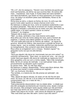 "Oh, e é", ela me assegurou. "Haviam nove membros da guarda que
eram permanentes, da última vez que ouvimos falar. Os outros são
mais... transitórios. Isso muda. E muitos deles tem dons também -
com dons formidáveis, que fazem os meus parecerem um truque de
circo. Os Volturi os escolhem pelas suas habilidades, físicas ou de
outra espécie".
Minha boca se abriu, e depois se fechou de novo. Eu acho que não
queria muito saber quanto as nossas chances eram ruins.
Ela balançou a cabeça de novo, como se soubesse exatamente o que
eu estava pensando. "Eles não se envolvem em muitos confrontos.
Ninguém é estúpido o suficiente pra se meter com eles. Eles ficam na
cidade deles, e só saem quando o dever os chama".
"O dever?", eu imaginei.
"Edward não te disse o que eles fazem?"
"Não", eu disse, sentindo o meu rosto branco como papel.
Alice olhou por cima da minha cabeça de novo, para o homem de
negócios, e colocou seus lábios gelados no meus ouvido de novo.
"Há uma razão pela qual ele os chamou de realeza... as regras de
governo. Através do milênio, eles assumiram a posição de forçar as
nossas regras - que na verdade, traduzindo significa que eles punem
os transgressores. Eles cumprem esse dever decisivamente".
Meus olhos se arregalaram com o choque. "Existem regras?" Eu
perguntei numa voz que era alta demais.
"Shh!"
"Será que alguém não devia ter mencionado isso pra mim antes?" eu
cochichei raivosamente. "Quer dizer, eu queria ser uma... ser uma de
vocês! Será que alguém não devia ter explicado as regras pra mim?"
Alice gargalhou uma vez com a minha reação. “Não é tão complicado,
Bella. Só há um caroço de restrição - e se você pensar nisso, você
provavelmente vai descobrir qual é sozinha".
Eu pensei nisso. "Não. Eu não faço idéia".
Ela balançou a cabeça, desapontada. "Talvez seja óbvio demais. Nós
só temos que manter a nossa existência em segredo".
"Oh", eu murmurei. Era óbvio.
"Faz sentido, e a maioria de nós não precisa ser policiada", ela
continuou.
"Mas, depois de alguns séculos, ás vezes um de nós fica de saco
cheio. Ou louco. Eu não sei. E aí os Volturi se intrometem antes que
comprometam eles, ou o resto de nós..."
"Então Edward..."
"Está pretendendo desconsiderar isso na cidade deles - a cidade que
eles têm protegido secretamente por trezentos anos, desde o tempo
dos etruscos. Eles protegem tanto aquela cidade que não permitem
que haja caça dentro de seus limites. Volterra é provavelmente a
cidade mais segura do mundo - pelo menos de ataques de vampiros".
"Mas você disse que eles não saem. Como é que eles saem?"
 
