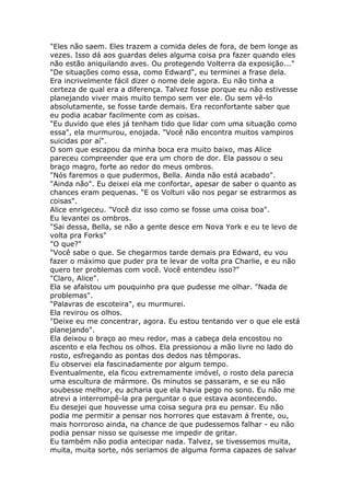 "Eles não saem. Eles trazem a comida deles de fora, de bem longe as
vezes. Isso dá aos guardas deles alguma coisa pra fazer quando eles
não estão aniquilando aves. Ou protegendo Volterra da exposição..."
"De situações como essa, como Edward", eu terminei a frase dela.
Era incrivelmente fácil dizer o nome dele agora. Eu não tinha a
certeza de qual era a diferença. Talvez fosse porque eu não estivesse
planejando viver mais muito tempo sem ver ele. Ou sem vê-lo
absolutamente, se fosse tarde demais. Era reconfortante saber que
eu podia acabar facilmente com as coisas.
"Eu duvido que eles já tenham tido que lidar com uma situação como
essa", ela murmurou, enojada. "Você não encontra muitos vampiros
suicidas por aí".
O som que escapou da minha boca era muito baixo, mas Alice
pareceu compreender que era um choro de dor. Ela passou o seu
braço magro, forte ao redor do meus ombros.
"Nós faremos o que pudermos, Bella. Ainda não está acabado".
"Ainda não". Eu deixei ela me confortar, apesar de saber o quanto as
chances eram pequenas. "E os Volturi vão nos pegar se estrarmos as
coisas".
Alice enrigeceu. "Você diz isso como se fosse uma coisa boa".
Eu levantei os ombros.
"Sai dessa, Bella, se não a gente desce em Nova York e eu te levo de
volta pra Forks"
"O que?"
"Você sabe o que. Se chegarmos tarde demais pra Edward, eu vou
fazer o máximo que puder pra te levar de volta pra Charlie, e eu não
quero ter problemas com você. Você entendeu isso?"
"Claro, Alice".
Ela se afalstou um pouquinho pra que pudesse me olhar. "Nada de
problemas".
"Palavras de escoteira", eu murmurei.
Ela revirou os olhos.
"Deixe eu me concentrar, agora. Eu estou tentando ver o que ele está
planejando".
Ela deixou o braço ao meu redor, mas a cabeça dela encostou no
ascento e ela fechou os olhos. Ela pressionou a mão livre no lado do
rosto, esfregando as pontas dos dedos nas têmporas.
Eu observei ela fascinadamente por algum tempo.
Eventualmente, ela ficou extremamente imóvel, o rosto dela parecia
uma escultura de mármore. Os minutos se passaram, e se eu não
soubesse melhor, eu acharia que ela havia pego no sono. Eu não me
atrevi a interrompê-la pra perguntar o que estava acontecendo.
Eu desejei que houvesse uma coisa segura pra eu pensar. Eu não
podia me permitir a pensar nos horrores que estavam á frente, ou,
mais horroroso ainda, na chance de que pudessemos falhar - eu não
podia pensar nisso se quisesse me impedir de gritar.
Eu também não podia antecipar nada. Talvez, se tivessemos muita,
muita, muita sorte, nós seriamos de alguma forma capazes de salvar
 