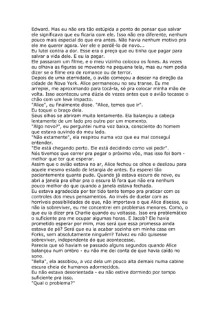 Edward. Mas eu não era tão estúpida a ponto de pensar que salvar
ele significava que eu ficaria com ele. Isso não era diferente, nenhum
pouco mais especial do que era antes. Não havia nenhum motivo pra
ele me querer agora. Ver ele e perdê-lo de novo...
Eu lutei contra a dor. Esse era o preço que eu tinha que pagar para
salvar a vida dele. E eu ia pagar.
Ele passaram um filme, e o meu vizinho colocou os fones. As vezes
eu olhava as figuras se movendo na pequena tela, mas eu nem podia
dizer se o filme era de romance ou de terror.
Depois de uma eternidade, o avião começou a descer na direção da
cidade de Nova York. Alice permaneceu no seu transe. Eu me
arrepiei, me aproximando para tocá-la, só pra colocar minha mão de
volta. Isso aconteceu uma dúzia de vezes antes que o avião tocasse o
chão com um leve impacto.
"Alice", eu finalmente disse. "Alice, temos que ir".
Eu toquei o braço dela.
Seus olhos se abriram muito lentamente. Ela balançou a cabeça
lentamente de um lado pro outro por um momento.
"Algo novo?", eu perguntei numa voz baixa, consciente do homem
que estava ouvindo do meu lado.
"Não extamente", ela respirou numa voz que eu mal conseguí
entender.
"Ele está chegando perto. Ele está decidindo como vai pedir".
Nós tivemos que correr pra pegar o próximo vôo, mas isso foi bom -
melhor que ter que esperar.
Assim que o avião estava no ar, Alice fechou os olhos e deslizou para
aquele mesmo estado de letargia de antes. Eu esperei tão
pacientemente quanto pude. Quando já estava escuro de novo, eu
abri a janela pra olhar pra o escuro lá fora que não era nenhum
pouco melhor do que quando a janela estava fechada.
Eu estava agradecida por ter tido tanto tempo pra praticar com os
controles dos meus pensamentos. Ao invés de duelar com as
horríveis possibilidades de que, não importava o que Alice disesse, eu
não ia sobreviver, eu me concentrei em problemas menores. Como, o
que eu ia dizer pra Charlie quando eu voltasse. Isso era problemático
o suficiente pra me ocupar algumas horas. E Jacob? Ele havia
prometido esperar por mim, mas será que essa promessa ainda
estava de pé? Será que eu ia acabar sozinha em minha casa em
Forks, sem absolutamente ninguém? Talvez eu não quisesse
sobreviver, independente do que acontecesse.
Parecia que só haviam se passado alguns segundos quando Alice
balançou num ombro - eu não me dei conta de que havia caído no
sono.
"Bella", ela assobiou, a voz dela um pouco alta demais numa cabine
escura cheia de humanos adormecidos.
Eu não estava desorientada - eu não estive dormindo por tempo
suficiente pra isso.
"Qual o problema?"
 