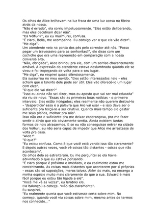 Os olhos de Alice brilhavam na luz fraca de uma luz acesa na fileira
atrás da nossa.
"Não é errado", ela sorriu impetuosamente. "Eles estão deliberando,
mas eles decidiram dizer não".
"Os Volturi?", eu eu murmurei, confusa.
"É claro, Bella, me acompanhe. Eu consigo ver o que els vão dizer".
"Me diga".
Um atendente veio na ponta dos pés pelo corredor até nós. "Posso
pegar um travesseiro para as senhoritas?", ele disse com um
cochicho que era uma repreensão em comparação com a nossa
conversa alta.
"Não, obrigada", Alice brilhou pra ele, com um sorriso chocantemente
amável. A expressão do atendente estava deslumbrada quando ele se
virou e foi tropeçando de volta para o seu lugar.
"Me diga", eu respirei quase silenciosamente.
Ela sussurrou no meu ouvido. "Eles estão interessados nele - eles
acham que o talento dele pode ser útil. Eles vão oferecê-lo um lugar
com eles".
"O que ele vai dizer?"
"Isso eu ainda não sei dizer, mas eu aposto que vai ser mal educada"
ela riu de novo. "Essas são as primeiras boas notícias - o primeiro
intervalo. Eles estão intrigados; eles realmente não querem destruí-lo
- 'desperdício' essa é a palavra que Aro vai usar - e isso deve ser o
suficiente pra forçá-lo a ser criativo. Quanto mais tempo ele gastar
me seus planos, melhor pra nós".
Isso não era o suficiente pra me deixar esperançosa, pra me fazer
sentir o alívio que ela obviamente sentia. Ainda existem tantas
formas de nois atrasarmos. E se eu não conseguisse entrar na cidade
dos Volturi, eu não seria capaz de impedir que Alice me arrastasse de
volta pra casa.
"Alice?"
"O que?"
"Eu estou confusa. Como é que você está vendo isso tão claramente?
E depois outras vezes, você vê coisas tão distantes - coisas que não
acontecem".
Os olhos dela se estreitaram. Eu me perguntei se ela havia
adivinhado o que eu estava pensando.
"É claro porque é próximo e imediato, e eu realmente estou me
concentrando. As coisas mais distantes que acontecem por sí próprias
- essas são só suposições, meros talvez. Além do mais, eu enxergo a
minha espécie muito mais claramente do que a sua. Edward é mais
fácil porque eu estou tão ligada a ele".
"Você me vê as vezes", eu lembrei ela.
Ela balançou a cabeça. "Não tão claramente".
Eu suspirei.
"Eu realmente queria que você estivesse certa sobre mim. No
começo, quando você viu coisas sobre mim, mesmo antes de termos
nos conhecido..."
 
