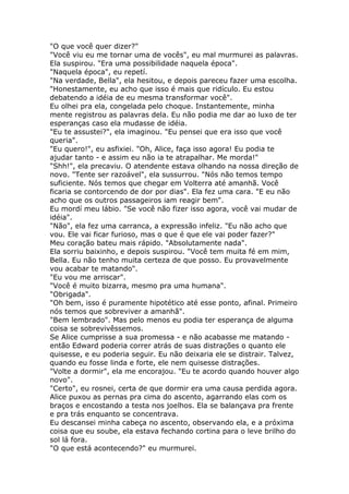 "O que você quer dizer?"
"Você viu eu me tornar uma de vocês", eu mal murmurei as palavras.
Ela suspirou. "Era uma possibilidade naquela época".
"Naquela época", eu repetí.
"Na verdade, Bella", ela hesitou, e depois pareceu fazer uma escolha.
"Honestamente, eu acho que isso é mais que ridículo. Eu estou
debatendo a idéia de eu mesma transformar você".
Eu olhei pra ela, congelada pelo choque. Instantemente, minha
mente registrou as palavras dela. Eu não podia me dar ao luxo de ter
esperanças caso ela mudasse de idéia.
"Eu te assustei?", ela imaginou. "Eu pensei que era isso que você
queria".
"Eu quero!", eu asfixiei. "Oh, Alice, faça isso agora! Eu podia te
ajudar tanto - e assim eu não ia te atrapalhar. Me morda!"
"Shh!", ela precaviu. O atendente estava olhando na nossa direção de
novo. "Tente ser razoável", ela sussurrou. "Nós não temos tempo
suficiente. Nós temos que chegar em Volterra até amanhã. Você
ficaria se contorcendo de dor por dias". Ela fez uma cara. "E eu não
acho que os outros passageiros iam reagir bem".
Eu mordí meu lábio. "Se você não fizer isso agora, você vai mudar de
idéia".
"Não", ela fez uma carranca, a expressão infeliz. "Eu não acho que
vou. Ele vai ficar furioso, mas o que é que ele vai poder fazer?"
Meu coração bateu mais rápido. "Absolutamente nada".
Ela sorriu baixinho, e depois suspirou. "Você tem muita fé em mim,
Bella. Eu não tenho muita certeza de que posso. Eu provavelmente
vou acabar te matando".
"Eu vou me arriscar".
"Você é muito bizarra, mesmo pra uma humana".
"Obrigada".
"Oh bem, isso é puramente hipotético até esse ponto, afinal. Primeiro
nós temos que sobreviver a amanhã".
"Bem lembrado". Mas pelo menos eu podia ter esperança de alguma
coisa se sobrevivêssemos.
Se Alice cumprisse a sua promessa - e não acabasse me matando -
então Edward poderia correr atrás de suas distrações o quanto ele
quisesse, e eu poderia seguir. Eu não deixaria ele se distrair. Talvez,
quando eu fosse linda e forte, ele nem quisesse distrações.
"Volte a dormir", ela me encorajou. "Eu te acordo quando houver algo
novo".
"Certo", eu rosnei, certa de que dormir era uma causa perdida agora.
Alice puxou as pernas pra cima do ascento, agarrando elas com os
braços e encostando a testa nos joelhos. Ela se balançava pra frente
e pra trás enquanto se concentrava.
Eu descansei minha cabeça no ascento, observando ela, e a próxima
coisa que eu soube, ela estava fechando cortina para o leve brilho do
sol lá fora.
"O que está acontecendo?" eu murmurei.
 