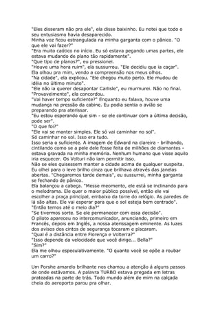"Eles disseram não pra ele", ela disse baixinho. Eu notei que todo o
seu entusiasmo havia desaparecido.
Minha voz ficou estrangulada na minha garganta com o pânico. "O
que ele vai fazer?"
"Era muito caótico no início. Eu só estava pegando umas partes, ele
estava mudando de plano tão rapidamente".
"Que tipo de planos?", eu pressionei.
"Houve uma hora ruim", ela sussurrou. "Ele decidiu que ia caçar".
Ela olhou pra mim, vendo a compreensão nos meus olhos.
"Na cidade", ela explicou. "Ele chegou muito perto. Ele mudou de
idéia no último minuto".
"Ele não ia querer desapontar Carlisle", eu murmurei. Não no final.
"Provavelmente", ela concordou.
"Vai haver tempo suficiente?" Enquanto eu falava, houve uma
mudança na pressão da cabine. Eu podia sentia o avião se
preparando pra aterissar.
"Eu estou esperando que sim - se ele continuar com a última decisão,
pode ser".
"O que foi?"
"Ele vai se manter simples. Ele só vai caminhar no sol".
Só caminhar no sol. Isso era tudo.
Isso seria o suficiente. A imagem de Edward na clareira - brilhando,
cintilando como se a pele dele fosse feita de milhões de diamantes -
estava gravada na minha memória. Nenhum humano que visse aquilo
iria esquecer. Os Volturi não iam permitir isso.
Não se eles quisessem manter a cidade acima de qualquer suspeita.
Eu olhei para o leve brilho cinza que brilhava através das janelas
abertas. "Chegaremos tarde demais", eu sussurrei, minha garganta
se fechando de pânico.
Ela balançou a cabeça. "Messe meomento, ele está se inclinando para
o melodrama. Ele quer o maior público possível, então ele vai
escolher a praça principal, embaixo da torre do relógio. As paredes de
lá são altas. Ele vai esperar para que o sol esteja bem centrado".
"Então temos até o meio dia?"
"Se tivermos sorte. Se ele permanecer com essa decisão".
O piloto apareceu no intercomunicador, anunciando, primeiro em
Francês, depois em Inglês, a nossa aterissagem eminente. As luzes
dos avisos dos cintos de segurança tocaram e piscaram.
"Qual é a distância entre Florença e Volterra?"
"Isso depende da velocidade que você dirige... Bella?"
"Sim?"
Ela me olhou especulativamente. "O quanto você se opõe a roubar
um carro?"

Um Porshe amarelo brilhante nos chamou a atenção á alguns passos
de onde estávamos. A palavra TURBO estava pregada em letras
prateadas na parte de trás. Todo mundo além de mim na calçada
cheia do aeroporto parou pra olhar.
 