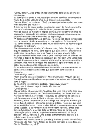 "Corre, Bella!", Alice gritou impacientemente pela janela aberta do
passageiro.
Eu corrí para a porta e me joguei pra dentro, sentindo que eu podia
muito bem estar usando uma meia clça preta na cabeça.
"Nossa, Alice", eu reclamei. "Será que você poderia escolher um carro
mais suspeito pra roubar?"
O interior era de couro preto, e as janelas eram de fumê escuro. Eu
me sentí mais segura do lado de dentro, como se fosse noite.
Alice já estava se movendo, rápido demais, pelo engarrafamento no
aeroporto - passando por espaços muito pequenos enquanto eu me
procurava e apertava o meu cinto de segurança.
"A pergunta importante", ela corrigiu. "É se eu não podia ter roubado
um carro mais rápido, e eu não acho que poderia. Eu tive sorte".
"Eu tenho certeza de que ele será muito confortável se houver algum
obstáculo na estrada".
Ela vibrou com uma risada. "Confie em mim, Bella. Se algum colocar
algum obstáculo na pista, será depois que passarmos". Ela pisou no
acelerador nessa hora, como se fosse pra provar a teoria dela.
Eu provavelmente devia ter olhado pela janela pra ver as cidades de
Florença e depois de Toscana passavam por nós com uma velocidade
incrível. Essa era a minha primeira visita aqui, e talvez fosse a última
também. Mas Alice na direção me assustava, apesar do fato de eu
saber que podia confiar nela atrás do volante.
Eu eu estava muito torturada com a ansiedade pra realmente ver as
colinas ou as cidades amuradas que pareciam com castelos á
distância.
"Você vê algo mais?"
"Tem alguma coisa acontecendo", Alice murmurou. "Algum tipo de
festival. As ruas estão cheias de pessoas e bandeiras vermelhas. Que
data é hoje?"
Eu não tinha inteiramente certeza. "Dezenove, talvez?"
"Bem, isso é irônico. Hoje é dia de São Marcos".
"Que significa?"
Ela gargalhou obscuramente. "A cidade faz uma celebração todo ano.
Até onde a lenda conta, um Cristão missionário, um Padre Marcus -
Marcus de Voltun, na verdade - expulsou os vampiros de Volterra a
quinhentos anos atrás. A história diz que ele virou mártir na
Romênia, ainda tentando expulsar a corja dos vampiros. É claro que
isso é tudo bobagem- ele nunca deixou a cidade. Mas é daí que vêm
as superstições sobre cruzes e alho. O Padre Marcus usou eles e teve
tanto sucesso. E os vampiros não incomodam Volterra, então eles
devem funcionar", o sorriso dela sardônico. "Isso se tornou uma
celebração para a cidade, e ganhou o reconhecimento da força
policial - afinal, Volterra é uma cidade extremamente segura. É a
polícia quem leva o crédito".
Eu estava me dando conta do que ela quis dizer quando disse irônico.
"Eles não vão ficar muito felizes se Edward estragar a coisa toda do
Dia de São Marcus, vão?"
 