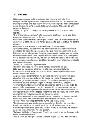 20. Volterra

Nós começamos a subir a entrada íngreme,e a estrada ficou
congestionada. Quando nós chegamos mais alto, os carros estavam
muito próximos uns dos outros então Alice não podia mais atravessar
entre eles como uma insana. Nós paramos uma fila atrás de um
pequeno Peugeot.
"Alice", eu gemí. O relógio na torre parecia estar correndo mais
rápido.
"É o único jeito de entrar", ela tentou me acalmar. Mas a voz dela
estava muito tensa pra confortar.
Os carros continuaram a andar pra frente, uma carro lentamente de
cada vez. O sol brilhou com força, parecendo que já estava no centro
do céu.
Os carros entraram um a um na cidade. Enquanto nos
aproximávamos, eu podia ver os carros sendo estacionados de um
dos lados da estrada e pessoas saindo pra fazer seu caminho a pé.
Primeiro eu achei que isso fosse só impaciencia - coisa que eu podia
entender facilmente. Mas depois nós entramos numa rua, e eu podia
ver o estacionamento cheio, do lado de fora da cidade, as multidões
de pessoas entrando pelos portões. Ninguém estava tendo permissão
pra entrar de carro.
"Alice", eu sussurrei urgentemente.
"Eu sei", ela disse. O rosto dela parecia esculpido no gelo.
Não que eu estivesse olhando, e nós estavamos rastejando
lentamente o suficiente pra que eu visse, mas eu podia dizer que
estava ventando muito.
As pessoas se aglomerando na direção do portão agarravam seus
chapéus e tiravam os cabelos da frente do rosto. Suas roupas
estavam grudando em seus corpos. Eu também percebí que a cor
vermelha estava em todo lugar. Camisas vermelhas, chapéus
vermelhos, bandeiras vermelhas balançando como laços ao lado da
ponte, balançando com o vento - enquanto eu estava observando,
uma brilhante echarpe escarlate que uma mulher havia amarrado na
cabeça foi levada numa rajada repentina. Ela balançou no ar em cima
da mulher, se movendo como se estivesse viva.
A mulher tentou alcansar, pulando no ar, mas ela continuou subindo
mais alto, uma rastro de sangue nas paredes sombrias, ansiãs.
"Bella", Alice falou rapidamente numa voz feroz, lenta.
"Eu não consigo ver aqui o que o guarda vai decidir - se isso não
funcionar, você vai ter que ir sozinha. Você vai ter que correr.
Continue perguntando pelo Palazzo dei Priori, e correndo na direção
que eles te apontarem. Não se perca".
"Palazzo dei Priori, Palazzo dei Priori", eu repeti o nome de novo e de
novo, tentando decorar.
"Ou 'a torre do relógio' se eles falarem Inglês. Eu vou dar a volta e
 
