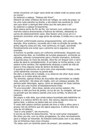 tentar encontrar um lugar vazio atrás da cidade onde eu posso pular
os muros".
Eu balancei a cabeça. "Palazzo dei Priori".
Edward vai estar embaixo da torre do relógio, ao norte da praça. La
ha uma ruela estreita na direita, e ele estará nas sombras lá. Você
tem que atrair a atençaõ dele antes que ele saia para o sol".
Eu balancei a cabeça furiosamente.
Alice estava perto do fim da fila. Um homem num uniforme azul
marinho estava direcionando a fluência do trânsito, afastando os
carros do estacionamento vazio. Eles faziam uma curva em U e
tentavam encontrar uma vaga perto da estrada. E então era a vez de
Alice.
O homem uniformizado acenou preguiçosamente, sem prestar
atenção. Alice acelerou, cercando ele e indo na direção do portão. Ele
gritou alguma coisa pra nós, mas continuou no lugar, acenando
freneticamente pra evitar que o próximo carro seguisse o mal
exemplo.
O homem no portão usava um uniforme combinando. Enquanto nos
aproximamos dele, as multidões de turistas passavam, enchendo as
calçadas, olhando curiosamente para o Porshe chamativo, brilhante.
O guarda pisou no meio da estrada. Alice fez um ângulo com o carro
antes de pará-lo completamente. O sol batia na minha janela, e ela
estava numa sombra. Ela rapidamente alcançou a parte de trás do
banco e tirou alguma coisa de dentro da bolsa dela.
O guarda se aproximou do carro com uma expressão irritada, e deu
umas batidinhas raivosas na janela dela.
Ela abriu a janela até a metade, e eu observei ele olhar duas vezes
quando viu o rosto atrás do vidro.
"Eu lamento, apenas ônibus de excursões são permitidos na cidade
hoje, senhorita", Ele disse em Inglês, com um sotaque pesado. Ele
parecia pedir desculpas, agora, como se desejasse ter boas notícias
pra dar pra uma mulher arrebatadoramente linda.
"É uma excursão", Alice disse, dando uma sorriso sedutor. Ela
colocou a mão pra fora da janela, na luz do sol. Eu congelei, até que
eu percebí que ela estava usando uma luva curtida, na altura do
cotovelo.
Ele pegou a mão dela, que ainda estava levantada pela batidinha na
janela, e a colocou dentro do carro. Ela colocou alguma coisa na
palma dele, e dobrou os dedos dele em cima disso.
O rosto dele estava confuso quando ele tirou a mão e olhou para o
grosso rolo de dinheiro que ele agora segurava. A última nota era
uma de mil dólares.
"Isso é uma piada?", ele murmurou.
O sorriso de Alice foi deslumbrante. "Só se você achar engraçado".
Ele olhou pra ela, com os olhos arregalados. Eu olhei nervosamente
para o relógio se mexendo. Se Edward continuasse com o seu plano,
nós só tínhamos mais cinco minutos.
"Eu estou com um tantinho assim de pressa", ela assobiou, ainda
 
