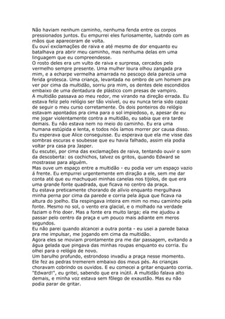 Não haviam nenhum caminho, nenhuma fenda entre os corpos
pressionados juntos. Eu empurrei eles furiosamente, luatndo com as
mãos que apareceram de volta.
Eu ouví exclamações de raiva e até mesmo de dor enquanto eu
batalhava pra abrir meu caminho, mas nenhuma delas em uma
linguagem que eu compreendesse.
O rosto deles era um vulto de raiva e surpresa, cercados pelo
vermelho sempre presente. Uma mulher loura olhou zangada pra
mim, e a echarpe vermelha amarrada no pescoço dela parecia uma
ferida grotesca. Uma criança, levantada no ombro de um homem pra
ver por cima da multidão, sorriu pra mim, os dentes dele escondidos
embaixo de uma dentadura de plástico com presas de vampiro.
A multidão passava ao meu redor, me virando na direção errada. Eu
estava feliz pelo relógio ser tão visível, ou eu nunca teria sido capaz
de seguir o meu curso corretamente. Os dois ponteiros do relógio
estavam apontados pra cima para o sol impiedoso, e, apesar de eu
me jogar violentamente contra a multidão, eu sabia que era tarde
demais. Eu não estava nem no meio do caminho. Eu era uma
humana estúpida e lenta, e todos nós íamos morrer por causa disso.
Eu esperava que Alice conseguisse. Eu esperava que ela me visse das
sombras escuras e soubesse que eu havia falhado, assim ela podia
voltar pra casa pra Jasper.
Eu escutei, por cima das exclamações de raiva, tentando ouvir o som
da descoberta: os cochichos, talvez os gritos, quando Edward se
mostrasse para alguém.
Mas ouve um espaço entre a multidão - eu podia ver um espaço vazio
á frente. Eu empurrei urgentemente em diração a ele, sem me dar
conta até que eu machuquei minhas canelas nos tijolos, de que era
uma grande fonte quadrada, que ficava no centro da praça.
Eu estava preticamente chorando de alívio enquanto mergulhava
minha perna por cima da parede e corria pela água que ficava na
altura do joelho. Ela respingava inteira em mim no meu caminho pela
fonte. Mesmo no sol, o vento era glacial, e o molhado na verdade
faziam o frio doer. Mas a fonte era muito larga; ela me ajudou a
passar pelo centro da praça e um pouco mais adiante em meros
segundos.
Eu não parei quando alcancei a outra ponta - eu usei a parede baixa
pra me impulsar, me jogando em cima da multidão.
Agora eles se moviam prontamente pra me dar passagem, evitando a
água gelada que pingava das minhas roupas enquanto eu corria. Eu
olhei para o relógio de novo.
Um barulho profundo, estrondoso invadiu a praça nesse momento.
Ele fez as pedras tremerem embaixo dos meus pés. As crianças
choravam cobrindo os ouvidos. E eu comecei a gritar enquanto corria.
"Edward!", eu gritei, sabendo que era inútil. A multidão falava alto
demais, e minha voz estava sem fôlego de exaustão. Mas eu não
podia parar de gritar.
 