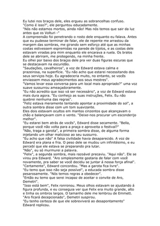 Eu lutei nos braços dele, eles ergueu as sobrancelhas confuso.
"Como é isso?", ele perguntou educadamente.
"Nós não estamos mortos, ainda não! Mas nós temos que sair da luz
antes que os Volturi -"
A compreensão foi penetrando o rosto dele enquanto eu falava. Antes
que eu pudesse terminar de falar, ele de repente me arrastou da
margem das sombras, me girando sem esforço até que as minhas
costas estivessem espremidas na parede de tijolos, e as costas dele
estavam viradas pra mim enquanto ele encarava a ruela. Os bralos
dele se abriram, me protegendo, na minha frente.
Eu olhei por baixo dos braços dele pra ver duas figuras escuras que
se destacavam na escuridão.
"Saudações, cavalheiros", a voz de Edward estava calma e
prazeirosa, na superfície. "Eu não acho que estarei necessitando dos
seus serviços hoje. Eu agradeceria muito, no entanto, se vocês
enviassem meus agradecimentos aos seus mestres".
"Vamos levar essa conversa para um local mais apropriado?" uma voz
suave sussurrou ameaçadoramente.
"Eu não acredito que isso vá ser necessário", a voz de Edward estava
mais dura agora. "Eu conheço as suas instruções, Felix. Eu não
quebrei nenhuma das regras".
"Feliz estava meramente tentando apontar a proximidade do sol", a
outra sombra disse com um tom suavizante.
Eles dois estavam ocultos em mantos cinzentos que alcançavam o
chão e balançavam com o vento. "Deixe-nos procurar um esconderijo
melhor".
"Eu estarei bem atrás de vocês", Edward disse secamente. "Bella,
porque você não volta para a praça e aproveita o festival?"
"Não, traga a garota", a primeira sombra disse, de alguma forma
injetando um olhar malicioso ao seu sussurro.
"Eu acho que não" A falsa civilidade havia desaparecido. A voz de
Edward era plana e fria. O peso dele se mudou um infinitésimo, e eu
percebí que ele estava se preparando pra lutar.
"Não", eu só murmurei a palavra.
"Felix", a segunda sombra, mais razoável precaviu. "Aqui não". Ele se
virou pra Edward. "Aro simplesmente gostaria de falar com você
novamente, pra saber se você decidiu se juntar á nossa força afinal".
"Certamente", Edward concordou. "Mas a garota fica livre".
"Eu temo que isso não seja possível", a educada sombra disse
pesarosamente. "Nós temos regras a obedecer".
"Então eu temo que serei incapaz de aceitar o convite de Aro,
Demetri".
"Isso está bem", Felix ronronou. Meus olhos estavam se ajustando á
figura profunda, e eu conseguia ver que Felix era muito grande, alto
e tinha os ombros largos. O tamanho dele me lembrou de Emmett.
"Aro ficará decepcionado", Demetri suspirou.
"Eu tenho certeza de que ele sobreviverá ao desapontamento"
Edward replicou.
 
