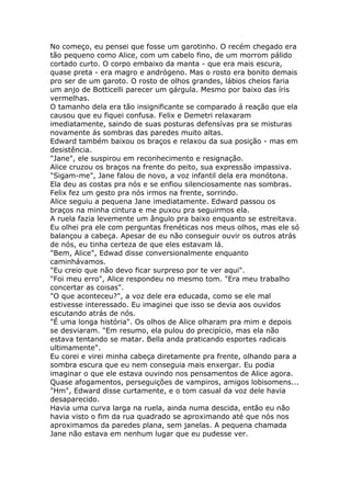 No começo, eu pensei que fosse um garotinho. O recém chegado era
tão pequeno como Alice, com um cabelo fino, de um morrom pálido
cortado curto. O corpo embaixo da manta - que era mais escura,
quase preta - era magro e andrógeno. Mas o rosto era bonito demais
pro ser de um garoto. O rosto de olhos grandes, lábios cheios faria
um anjo de Botticelli parecer um gárgula. Mesmo por baixo das íris
vermelhas.
O tamanho dela era tão insignificante se comparado á reação que ela
causou que eu fiquei confusa. Felix e Demetri relaxaram
imediatamente, saindo de suas posturas defensívas pra se misturas
novamente ás sombras das paredes muito altas.
Edward também baixou os braços e relaxou da sua posição - mas em
desistência.
"Jane", ele suspirou em reconhecimento e resignação.
Alice cruzou os braços na frente do peito, sua expressão impassiva.
"Sigam-me", Jane falou de novo, a voz infantil dela era monótona.
Ela deu as costas pra nós e se enfiou silenciosamente nas sombras.
Felix fez um gesto pra nós irmos na frente, sorrindo.
Alice seguiu a pequena Jane imediatamente. Edward passou os
braços na minha cintura e me puxou pra seguirmos ela.
A ruela fazia levemente um ângulo pra baixo enquanto se estreitava.
Eu olhei pra ele com perguntas frenéticas nos meus olhos, mas ele só
balançou a cabeça. Apesar de eu não conseguir ouvir os outros atrás
de nós, eu tinha certeza de que eles estavam lá.
"Bem, Alice", Edwad disse conversionalmente enquanto
caminhávamos.
"Eu creio que não devo ficar surpreso por te ver aqui".
"Foi meu erro", Alice respondeu no mesmo tom. "Era meu trabalho
concertar as coisas".
"O que aconteceu?", a voz dele era educada, como se ele mal
estivesse interessado. Eu imaginei que isso se devia aos ouvidos
escutando atrás de nós.
"É uma longa história". Os olhos de Alice olharam pra mim e depois
se desviaram. "Em resumo, ela pulou do precipício, mas ela não
estava tentando se matar. Bella anda praticando esportes radicais
ultimamente".
Eu corei e virei minha cabeça diretamente pra frente, olhando para a
sombra escura que eu nem conseguia mais enxergar. Eu podia
imaginar o que ele estava ouvindo nos pensamentos de Alice agora.
Quase afogamentos, perseguições de vampiros, amigos lobisomens...
"Hm", Edward disse curtamente, e o tom casual da voz dele havia
desaparecido.
Havia uma curva larga na ruela, ainda numa descida, então eu não
havia visto o fim da rua quadrado se aproximando até que nós nos
aproximamos da paredes plana, sem janelas. A pequena chamada
Jane não estava em nenhum lugar que eu pudesse ver.
 