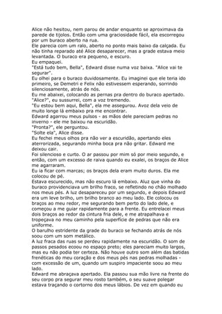 Alice não hesitou, nem parou de andar enquanto se aproximava da
parede de tijolos. Então com uma graciosidade fácil, ela escorregou
por um buraco aberto na rua.
Ele parecia com um ralo, aberto no ponto mais baixo da calçada. Eu
não tinha reparado até Alice desaparecer, mas a grade estava meio
levantada. O buraco era pequeno, e escuro.
Eu empaquei.
"Está tudo bem, Bella", Edward disse numa voz baixa. "Alice vai te
segurar".
Eu olhei para o buraco duvidosamente. Eu imaginei que ele teria ido
primeiro, se Demetri e Felix não estivessem esperando, sorrindo
silenciosamente, atrás de nós.
Eu me abaixei, colocando as pernas pra dentro do buraco apertado.
"Alice?", eu sussurrei, com a voz tremendo.
"Eu estou bem aqui, Bella", ela me assegurou. Avoz dela veio de
muito longe lá embaixo pra me encontrar.
Edward agarrou meus pulsos - as mãos dele pareciam pedras no
inverno - ele me baixou na escuridão.
"Pronta?", ele perguntou.
"Solte ela", Alice disse.
Eu fechei meus olhos pra não ver a escuridão, apertando eles
aterrorizada, segurando minha boca pra não gritar. Edward me
deixou cair.
Foi silencioso e curto. O ar passou por mim só por meio segundo, e
então, com um excesso de raiva quando eu exalei, os braços de Alice
me agarraram.
Eu ia ficar com marcas; os braços dela eram muito duros. Ela me
colocou de pé.
Estava escurecido, mas não escuro lá embaixo. Aluz que vinha do
buraco providenciava um brilho fraco, se refletindo no chão molhado
nos meus pés. A luz desapareceu por um segundo, e depois Edward
era um leve brilho, um brilho branco ao meu lado. Ele colocou os
braços ao meu redor, me segurando bem perto do lado dele, e
começou a me guiar rapidamente para a frente. Eu entrelacei meus
dois braços ao redor da cintura fria dele, e me atrapalhava e
tropeçava no meu caminho pela superfície de pedras que não era
uniforme.
O barulho estridente da grade do buraco se fechando atrás de nós
soou com um som metálico.
A luz fraca das ruas se perdeu rapidamente na escuridão. O som de
passos pesados ecoou no espaço preto; eles pareciam muito largos,
mas eu não podia ter certeza. Não houve outro som além das batidas
frenéticas do meu coração e dos meus pés nas pedras molhadas -
com excessão de um, quando um suspiro impaciente soou ao meu
lado.
Edward me abraçava apertado. Ela passou sua mão livre na frente do
seu corpo pra segurar meu rosto também, o seu suave polegar
estava traçando o cortorno dos meus lábios. De vez em quando eu
 