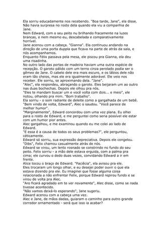 Ela sorriu educadamente nos recebendo. "Boa tarde, Jane", ela disse.
Não havia surpresa no rosto dela quando ela viu a companhia de
Jane.
Nem Edward, com o seu peito nu brilhando fracamente na luzes
brancas, e nem mesmo eu, descabelada e comparativamente
horrível.
Jane acenou com a cabeça. "Gianna". Ela continuou andando na
direção de uma porta duppla que ficava na parte de atrás da sala, e
nós acompanhamos.
Enquanto Félix passava pela mesa, ele piscou pra Gianna, ela deu
uma risadinha.
No outro lado das portas de madeira haviam uma outra espécie de
recepção. O garoto pálido com um terno cinza perolado podia ser o
gêmeo de Jane. O cabelo dele era mais escuro, e os lábios dele não
eram tão cheios, mas ele era igualmente adorável. Ele veio nos
receber. Ele sorriu, se aproximando dela. "Jane".
"Alec", ela respondeu, abraçando o garoto. Eles beijaram um ao outro
nas duas bochechas. Depois ele olhou pra nós.
"Eles te mandam buscar um e você volta com dois... e meio", ele
notou, olhando pra mim. "Bom trabalho".
Ela sorriu - o som radiante de deleite como a gargalhada de um bebê.
"Bem vindo de volta, Edward", Alec o saudou. "Você parece de
melhor humor".
"Marginalmente", Edward concordou com uma voz plana. Eu olhei
para o rosto de Edward, e me perguntei como seria possível ele estar
com um humor pior antes.
Alec gargalhou, e me examinou quando eu me colei ao lado de
Edward.
"E essa é a causa de todos os seus problemas?", ele perguntou,
céticamente.
Edward só sorriu, sua expressão depreciativa. Depois ele congelou.
"Dibs", Felix chamou casualmente atrás de nós.
Edward se virou, um lento rosnado se constrindo no fundo do seu
peito. Felix sorriu - a mão dele estava erguida, com a palma pra
cima; ele curvou o dedo duas vezes, convidando Edward a ir em
frente.
Alice tocou o braço de Edward. "Paciêcia", ela avisou pra ele.
Eles trocaram um longo olhar, e eu desejei poder ouvir o que ela
estava dizendo pra ele. Eu imaginei que fosse alguma coisa
relacionada a não enfrentar Felix, porque Edward repirou fundo e se
virou de volta pra Alec.
"Aro ficará agradado em te ver novamente", Alec disse, como se nada
tivesse acontecido.
"Não vamos deixá-lo esperando", Jane sugeriu.
Edward acenou com a cabeça uma vez.
Alec e Jane, de mãos dadas, guiaram o caminho para outro grande
corredor ornamentado - será que isso ia acabar?
 