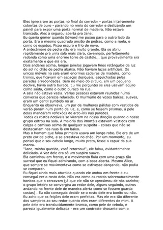 Eles ignoraram as portas no final do corredor - portas inteiramente
cobertas de ouro - parando no meio do corredor e deslizando um
painél para expor uma porta normal de madeira. Não estava
trancada. Alec a segurou aberta pra Jane.
Eu queria gemer quando Edward me puxou para o outro lado da
porta. Era o mesmo quadrado ansião de pedras, como a ruela, e
como os esgotos. Ficou escuro e frio de novo.
A antecâmare de pedra não era muito grande. Ela se abriu
rapidamente pra uma sala mais clara, cavernosa, perfeitamente
redonda como uma enorme torre de castelo... que provavelmente era
exatamente o que ela era.
Dois andares acima, longas janelas jogavam finos retângulos de luz
do sol no chão de pedra abaixo. Não haviam luzes artificiais. Os
unicos móveis na sala eram enormes cadeiras de madeira, como
tronos, que ficavam em espaços desiguais, esguichadas pelas
paredes arredondadas. Bem no meio do círculo, em um pequeno
declive, havia outro buraco. Eu me perguntei se eles usavam aquilo
como saída, como o outro buraco na rua.
A sala não estava vazia. Várias pessoas estavam reunidas numa
conversa que parecia relaxada. O murmúrio de vozes baixas, suaves,
eram um gentil zumbido no ar.
Enquanto eu observava, um par de mulheres pálidas com vestidos de
verão param num ponto de luz, e, como se fossem prismas, a pele
delas mandaram reflexões de arco-íris nas paredes.
Todos os rostos notáveis se viraram na nossa direção quando o nosso
grupo entrou na sala. A maioria dos imortáis estavam vestidos com
calças e camisas acima de qualquer suspeita - coisas que não se
destacariam nas ruas lá em baixo.
Mas o homem que falou primeiro usava um longo robe. Ele era de um
preto cor de piche, e se arrastava no chão. Por um momento, eu
pensei que o seu cabelo longo, muito preto, fosse o capuz da sua
manta.
"Jane, minha querida, você retornou!", ele falou, evidantemente
deliciado. A voz dele era só um suspiro suave.
Ela caminhou em frente, e o movimento fluia com uma graça tão
surreal que eu fiquei admirando, com a boca aberta. Mesmo Alice,
que sempre se movimentava como se estivesse dançando, não podia
se comparar.
Eu fiquei ainda mais aturdida quando ele andou em frente e eu
conseguí ver o rosto dele. Não era como os rostos sobrenaturalmente
bonitos que o cercavam (já que ele não se aproximou de nós sozinho;
o grupo inteiro se convergeu ao redor dele, alguns seguindo, outros
andando na frente dele de maneira alerta como se fossem guarda
costas) . Eu não conseguia decidir se o rosto dele era bonito ou não.
Eu acho que as feições dele eram perfeitas. Mas ele era tão diferente
dos vampiros ao seu redor quanto eles eram diferentes de mim. A
pele dele era translucidamente branca, como pele de cebola, e
parecia igualmente delicada - era um contraste chocante com o
 
