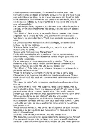 cabelo que cercava seu rosto. Eu me sentí estranha, com uma
horrível urgência de tocar a bochecha dele, pra ver se era mais macia
que a de Edward ou Alice, ou se era porosa, como giz. Os olhos dele
eram vermelhos, assim como os das pessoas oa seu redor, mas a cor
era nebulosa, leitosa; eu me perguntei se a visão dele era afetada
pela nebusosidade.
Ele deslizou pra Jane, pegou o rosto dela em suas mãos de papiro, e
a beijou levemente diretamente nos lábios, e depois deu um passou
pra trás.
"Sim, Mestre", Jane sorriu; a expressão fez ela parecer uma criança
angelical. "Eu o trouxe de volta vivo, assim como você desejou".
"Ah, Jane", ele sorriu também. "Você é um conforto tão grande pra
mim".
Ele virou seus olhos nebulosos na nossa direção, e o sorriso dele
brilhou - se tornou estático.
"E Alice e Bella, também!", ele se alegrou, batendo suas mãos
magras uma na outra.
"Essa é uma feliz surpresa! Maravilhosa!"
Eu fiquei incarando chocada quando ele chamou nossos nomes
informalmente, como se nós fôssemos velhos amigos passando pra
uma visita inesperada.
Ele se virou para o nosso acompanhante grosseiro. "Felix, seja
bonzinho e diga aos meus irmãos que nós temos companhia. Eu
tenho certeza de que eles não vão querer perder isso"
"Sim, Mestre", Felix balançou a cabeça e desapareceu pelo caminho
por onde havíamos vindo.
"Você vê, Edward?", o estranho vampiro se virou e sorriu para
Edward como se fosse um avô afetuoso dando uma bronca. "O que
eu te disse? Você não está feliz que eu não te dei o que você queria
ontem?"
"Sim, Aro, eu estou", ele concordou, apertando seu braço na minha
cintura.
"Eu adoro um final feliz". Aro suspirou. "Eles são tão raros. Mas eu
quero a história toda. Como isso aconteceu? Alice?", ele virou o olhar
para Alice com olhos curiosos, mistificados. "Seu irmão parecia
pensar que você era infalível, mas aparentemente houve algum erro".
"Oh, eu estou longe de ser infalível", ela deu um sorriso
deslumbrante. Ela pareceu perfeitamente tranquila, exceto por suas
mãos estarem curvadas em bolas em seus pequenos punhos. "Como
você pôde ver hoje, eu causo problemas com a mesma frequência
que os concerto".
"Você é muito modesta", Aro chiou. "Eu ví algumas de suas incríveis
façanhas, e eu devo admitir que nunca observei nada como o seu
talento. Maravilhoso!"
Alice deu uma olhada pra Edward. Aro não perdeu isso.
"Me desculpe, nós não fomos apropriadamente apresentados, fomos?
É só que eu sinto que já te conheço, e eu tenho a tendência de me
apressar. O seu irmão nos apresentou ontem, de uma forma peculiar.
 