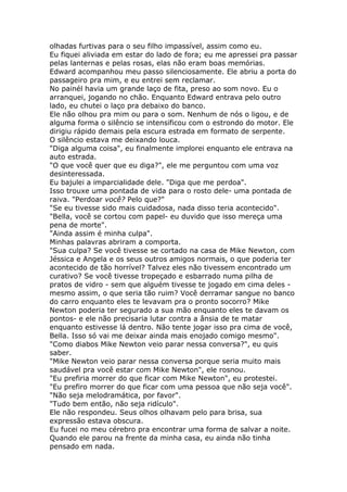 olhadas furtivas para o seu filho impassível, assim como eu.
Eu fiquei aliviada em estar do lado de fora; eu me apressei pra passar
pelas lanternas e pelas rosas, elas não eram boas memórias.
Edward acompanhou meu passo silenciosamente. Ele abriu a porta do
passageiro pra mim, e eu entrei sem reclamar.
No painél havia um grande laço de fita, preso ao som novo. Eu o
arranquei, jogando no chão. Enquanto Edward entrava pelo outro
lado, eu chutei o laço pra debaixo do banco.
Ele não olhou pra mim ou para o som. Nenhum de nós o ligou, e de
alguma forma o silêncio se intensificou com o estrondo do motor. Ele
dirigiu rápido demais pela escura estrada em formato de serpente.
O silêncio estava me deixando louca.
"Diga alguma coisa", eu finalmente implorei enquanto ele entrava na
auto estrada.
"O que você quer que eu diga?", ele me perguntou com uma voz
desinteressada.
Eu bajulei a imparcialidade dele. "Diga que me perdoa".
Isso trouxe uma pontada de vida para o rosto dele- uma pontada de
raiva. "Perdoar você? Pelo que?"
"Se eu tivesse sido mais cuidadosa, nada disso teria acontecido".
"Bella, você se cortou com papel- eu duvido que isso mereça uma
pena de morte".
"Ainda assim é minha culpa".
Minhas palavras abriram a comporta.
"Sua culpa? Se você tivesse se cortado na casa de Mike Newton, com
Jéssica e Angela e os seus outros amigos normais, o que poderia ter
acontecido de tão horrível? Talvez eles não tivessem encontrado um
curativo? Se você tivesse tropeçado e esbarrado numa pilha de
pratos de vidro - sem que alguém tivesse te jogado em cima deles -
mesmo assim, o que seria tão ruim? Você derramar sangue no banco
do carro enquanto eles te levavam pra o pronto socorro? Mike
Newton poderia ter segurado a sua mão enquanto eles te davam os
pontos- e ele não precisaria lutar contra a ânsia de te matar
enquanto estivesse lá dentro. Não tente jogar isso pra cima de você,
Bella. Isso só vai me deixar ainda mais enojado comigo mesmo".
"Como diabos Mike Newton veio parar nessa conversa?", eu quis
saber.
"Mike Newton veio parar nessa conversa porque seria muito mais
saudável pra você estar com Mike Newton", ele rosnou.
"Eu prefiria morrer do que ficar com Mike Newton", eu protestei.
"Eu prefiro morrer do que ficar com uma pessoa que não seja você".
"Não seja melodramática, por favor".
"Tudo bem então, não seja ridículo".
Ele não respondeu. Seus olhos olhavam pelo para brisa, sua
expressão estava obscura.
Eu fucei no meu cérebro pra encontrar uma forma de salvar a noite.
Quando ele parou na frente da minha casa, eu ainda não tinha
pensado em nada.
 